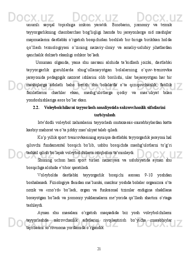 unumli   sayqal   topishiga   imkon   yaratdi.   Binobarin,   jismoniy   va   texnik
tayyorgarlikning   chambarchas   bog‘liqligi   hamda   bu   jarayonlarga   oid   mashqlar
majmualarini   dastlabki   o’rgatish   bosqichidan   boshlab   bir-biriga   birikkan   holda
qo’llash   texnologiyasi   o’zining   nazariy- ilmiy   va   amaliy-uslubiy   jihatlardan
qanchalik dolzarb ekanligi oshkor  bo’ladi.
Umuman   olganda,   yana   shu   narsani   alohida   ta’kidlash   joizki,   dastlabki
tayyorgarlik   guruhlarda   shug‘ullanayotgan   bolalarning   o’quv- trenirovka
jarayonida   pedagogik   nazorat   ishlarini   olib   borilishi,   ular   bajarayotgan   har   bir
mashqlarga   adolatli   baho   berish   shu   bolalarda   o’ta   q iziquvchanlik,   faollik
fazilatlarini   charhlar   ekan,   mashg‘ulotlarga   ijodiy   va   mas’uliyat   bilan
yondoshishlariga asos bo’lar ekan.
2.2. Voleybolchilarni tayyorlash amaliyotida sakrovchanlik sifatlarini
tarbiyalash 
Iste’dodli   voleybol   zahiralarini   tayyorlash   mutaxassis-murabbiylardan   katta
kasbiy mahorat va o’ta jiddiy mas’uliyat talab qiladi.
Ko’p yillik sport trenirovkasining ayniqsa dastlabki tayyorgarlik jarayoni hal
qiluvchi   fundamental   bosqich   bo’lib,   ushbu   bosqichda   mashg‘ulotlarni   to’g‘ri
tashkil qilish bo’lajak voleybolchilarni istiqbolini ta’minlaydi.
Shuning   uchun   ham   sport   turlari   nazariyasi   va   uslubiyatida   aynan   shu
bosqichga alohida e’tibor qaratiladi.
Voleybolda   dastlabki   tayyorgarlik   bosqichi   asosan   9-10   yoshdan
boshalanadi. Fiziologiya fanidan ma’lumki, mazkur yoshda bolalar organizmi o’ta
nozik   va   «mo’rd»   bo’ladi,   organ   va   funksional   tizimlar   endigina   shakllana
borayotgan   bo’ladi   va   jismoniy   yuklamalarni   me’yorida   qo’llash   shartini   o’rtaga
tashlaydi. 
Aynan   shu   masalani   o’rgatish   maqsadida   biz   yosh   voleybolchilarni
tayyorlashda   sakrovchanlik   sifatlarini   rivojlantirish   bo’yicha   murabbiylar
tajribasini so’rovnoma yordamida o’rgandik.
21 
