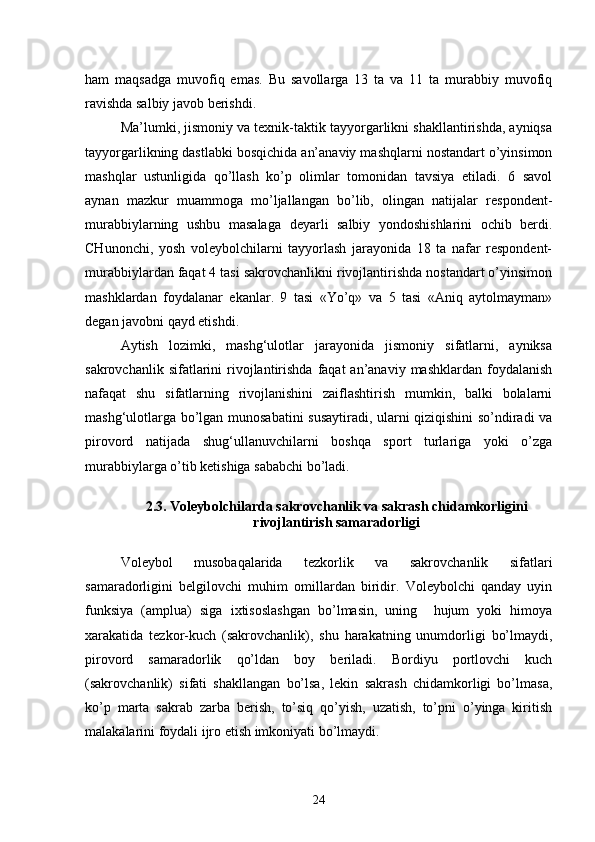 ham   maqsadga   muvofiq   emas.   Bu   savollarga   13   ta   va   11   ta   murabbiy   muvofiq
ravishda salbiy javob berishdi.
Ma’lumki, jismoniy va texnik-taktik tayyorgarlikni shakllantirishda, ayniqsa
tayyorgarlikning dastlabki bosqichida an’anaviy mashqlarni nostandart o’yinsimon
mashqlar   ustunligida   qo’llash   ko’p   olimlar   tomonidan   tavsiya   etiladi.   6   savol
aynan   mazkur   muammoga   mo’ljallangan   bo’lib,   olingan   natijalar   respondent-
murabbiylarning   ushbu   masalaga   deyarli   salbiy   yondoshishlarini   ochib   berdi.
CHunonchi,   yosh   voleybolchilarni   tayyorlash   jarayonida   18   ta   nafar   respondent-
murabbiylardan faqat 4 tasi sakrovchanlikni rivojlantirishda nostandart o’yinsimon
mashklardan   foydalanar   ekanlar.   9   tasi   «Yo’q»   va   5   tasi   «Aniq   aytolmayman»
degan javobni qayd etishdi.
Aytish   lozimki,   mashg‘ulotlar   jarayonida   jismoniy   sifatlarni,   ayniksa
sakrovchanlik  sifatlarini   rivojlantirishda  faqat  an’anaviy  mashklardan  foydalanish
nafaqat   shu   sifatlarning   rivojlanishini   zaiflashtirish   mumkin,   balki   bolalarni
mashg‘ulotlarga bo’lgan munosabatini susaytiradi, ularni qiziqishini so’ndiradi va
pirovord   natijada   shug‘ullanuvchilarni   boshqa   sport   turlariga   yoki   o’zga
murabbiylarga o’tib ketishiga sababchi bo’ladi.
2.3. Voleybolchilarda sakrovchanlik va sakrash chidamkorligini
rivojlantirish samaradorligi
Voleybol   musobaqalarida   tezkorlik   va   sakrovchanlik   sifatlari
samaradorligini   belgilovchi   muhim   omillardan   biridir.   Voleybolchi   qanday   uyin
funksiya   (amplua)   siga   ixtisoslashgan   bo’lmasin,   uning     hujum   yoki   himoya
xarakatida   tezkor-kuch   (sakrovchanlik),   shu   harakatning   unumdorligi   bo’lmaydi,
pirovord   samaradorlik   qo’ldan   boy   beriladi.   Bordiyu   portlovchi   kuch
(sakrovchanlik)   sifati   shakllangan   bo’lsa,   lekin   sakrash   chidamkorligi   bo’lmasa,
ko’p   marta   sakrab   zarba   berish,   to’siq   qo’yish,   uzatish,   to’pni   o’yinga   kiritish
malakalarini foydali ijro etish imkoniyati bo’lmaydi.
24 