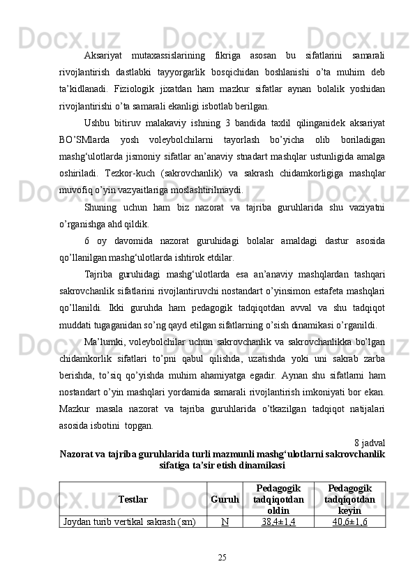 Aksariyat   mutaxassislarining   fikriga   asosan   bu   sifatlarini   samarali
rivojlantirish   dastlabki   tayyorgarlik   bosqichidan   boshlanishi   o’ta   muhim   deb
ta’kidlanadi.   Fiziologik   jixatdan   ham   mazkur   sifatlar   aynan   bolalik   yoshidan
rivojlantirishi o’ta samarali ekanligi isbotlab berilgan.
Ushbu   bitiruv   malakaviy   ishning   3   bandida   taxlil   qilinganidek   aksariyat
BO’SMlarda   yosh   voleybolchilarni   tayorlash   bo’yicha   olib   boriladigan
mashg‘ulotlarda   jismoniy   sifatlar   an’anaviy   stnadart   mashqlar   ustunligida   amalga
oshiriladi.   Tezkor-kuch   (sakrovchanlik)   va   sakrash   chidamkorligiga   mashqlar
muvofiq o’yin vazyaitlariga moslashtirilmaydi.
Shuning   uchun   ham   biz   nazorat   va   tajriba   guruhlarida   shu   vaziyatni
o’rganishga ahd qildik.
6   oy   davomida   nazorat   guruhidagi   bolalar   amaldagi   dastur   asosida
qo’llanilgan mashg‘ulotlarda ishtirok etdilar.
Tajriba   guruhidagi   mashg‘ulotlarda   esa   an’anaviy   mashqlardan   tashqari
sakrovchanlik sifatlarini rivojlantiruvchi nostandart o’yinsimon estafeta mashqlari
qo’llanildi.   Ikki   guruhda   ham   pedagogik   tadqiqotdan   avval   va   shu   tadqiqot
muddati tugaganidan so’ng qayd etilgan sifatlarning o’sish dinamikasi o’rganildi. 
Ma’lumki,   voleybolchilar   uchun   sakrovchanlik   va   sakrovchanlikka   bo’lgan
chidamkorlik   sifatlari   to’pni   qabul   qilishda,   uzatishda   yoki   uni   sakrab   zarba
berishda,   to’siq   qo’yishda   muhim   ahamiyatga   egadir.   Aynan   shu   sifatlarni   ham
nostandart o’yin mashqlari yordamida samarali rivojlantirish imkoniyati bor ekan.
Mazkur   masala   nazorat   va   tajriba   guruhlarida   o’tkazilgan   tadqiqot   natijalari
asosida isbotini  topgan.
8 jadval
Nazorat va tajriba guruhlarida turli mazmunli mashg‘ulotlarni sakrovchanlik
sifatiga ta’sir etish dinamikasi
Testlar Guruh Pedagogik
tadqiqotdan
oldin Pedagogik
tadqiqotdan
keyin
Joydan turib vertikal sakrash (sm) N 38,4±1,4 40,6±1,6
25 