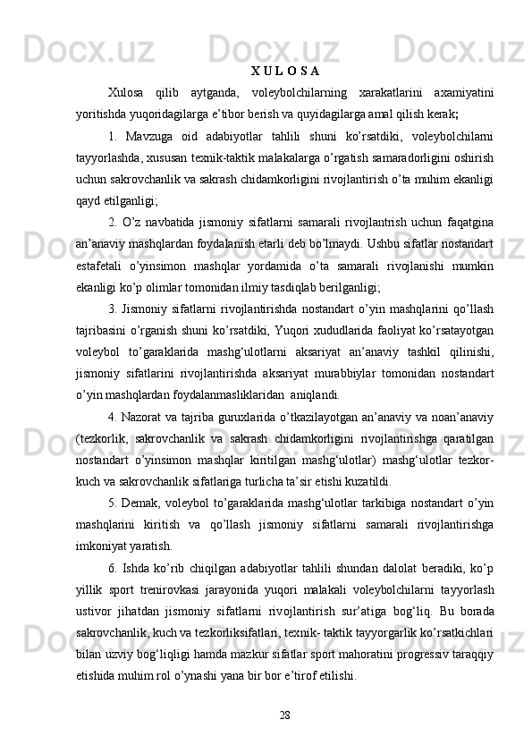 X   U   L   O   S   A
Xulosa   qilib   aytganda,   voleybolchilarning   xarakatlarini   axamiyatini
yoritishda yuqoridagilarga e’tibor berish va quyidagilarga amal qilish kerak ;
1.   Mavzuga   oid   adabiyotlar   tahlili   shuni   ko’rsatdiki,   voleybolchilarni
tayyorlashda, xususan texnik-taktik malakalarga o’rgatish samaradorligini oshirish
uchun sakrovchanlik va sakrash chidamkorligini rivojlantirish o’ta muhim ekanligi
qayd etilganligi;
2.   O’z   navbatida   jismoniy   sifatlarni   samarali   rivojlantrish   uchun   faqatgina
an’anaviy mashqlardan foydalanish etarli deb bo’lmaydi. Ushbu sifatlar nostandart
estafetali   o’yinsimon   mashqlar   yordamida   o’ta   samarali   rivojlanishi   mumkin
ekanligi ko’p olimlar tomonidan ilmiy tasdiqlab berilganligi;
3.   Jismoniy   sifatlarni   rivojlantirishda   nostandart   o’yin   mashqlarini   qo’llash
tajribasini o’rganish shuni ko’rsatdiki, Yuqori xududlarida faoliyat ko’rsatayotgan
voleybol   to’garaklarida   mashg‘ulotlarni   aksariyat   an’anaviy   tashkil   qilinishi,
jismoniy   sifatlarini   rivojlantirishda   aksariyat   murabbiylar   tomonidan   nostandart
o’yin mashqlardan foydalanmasliklaridan  aniqlandi. 
4.   Nazorat  va tajriba guruxlarida o’tkazilayotgan an’anaviy va noan’anaviy
(tezkorlik,   sakrovchanlik   va   sakrash   chidamkorligini   rivojlantirishga   qaratilgan
nostandart   o’yinsimon   mashqlar   kiritilgan   mashg‘ulotlar)   mashg‘ulotlar   tezkor-
kuch va sakrovchanlik sifatlariga turlicha ta’sir etishi kuzatildi. 
5.  Demak,  voleybol  to’garaklarida  mashg‘ulotlar   tarkibiga   nostandart   o’yin
mashqlarini   kiritish   va   qo’llash   jismoniy   sifatlarni   samarali   rivojlantirishga
imkoniyat yaratish.
6.   Ishda   ko’rib   chiqilgan   adabiyotlar   tahlili   shundan   dalolat   beradiki,   ko’p
yillik   sport   trenirovkasi   jarayonida   yuqori   malakali   voleybolchilarni   tayyorlash
ustivor   jihatdan   jismoniy   sifatlarni   rivojlantirish   sur’atiga   bog‘liq.   Bu   borada
sakrovchanlik, kuch va tezkorlik sifatlari, texnik- taktik tayyorgarlik ko’rsatkichlari
bilan uzviy bog‘liqligi h amda mazkur sifatlar sport mahoratini progressiv taraqqiy
etishida muhim  rol o’ynashi yana bir bor e’tirof etilishi.
28 