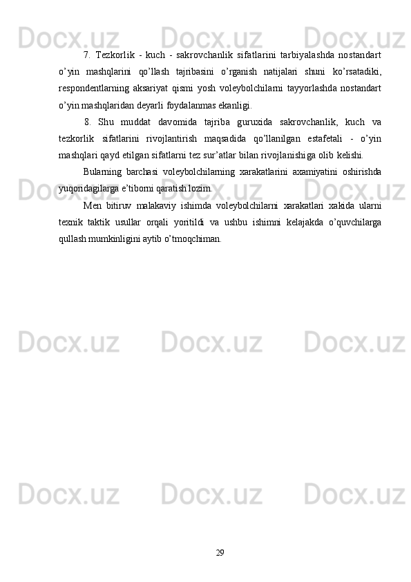 7.   Tezkorlik   -   kuch   -   sakrovchanlik   sifatlarini   tarbiyalashda   nostandart
o’ yin   mashqlarini   qo’llash   tajribasini   o’rganish   natijalari   shuni   ko’rsatadiki,
respondentlarning   aksariyat   qismi   yosh   voleybolchilarni   tayyorlashda   nostandart
o’yin mashqlaridan deyarli foydalanmas ekanligi.
8.   Shu   muddat   davomida   tajriba   guruxida   sakrovchanlik,   kuch   va
tezkorlik   sifatlarini   rivojlantirish   maqsadida   qo’llanilgan   estafetali   -   o’yin
mashqlari qayd etilgan sifatlarni tez sur’atlar bilan rivojlanishiga olib  kelishi.
Bularning   barchasi   voleybolchilarning   xarakatlarini   axamiyatini   oshirishda
yuqoridagilarga e’tiborni qaratish lozim.
Men   bitiruv   malakaviy   ishimda   voleybolchilarni   xarakatlari   xakida   ularni
texnik   taktik   usullar   orqali   yoritildi   va   ushbu   ishimni   kelajakda   o’quvchilarga
qullash mumkinligini aytib o’tmoqchiman.
29 