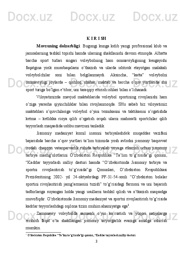 K   I   R   I   SH
Mavzuning   dolzarbligi :   Bugungi   kunga   kelib   yangi   professional   klub   va
jamoalarning tashkil topishi hamda ularning shakllanishi davom etmoqda. Albatta
barcha   sport   turlari   singari   voleybolning   ham   ommaviyligining   kengayishi
faqatgina   yirik   musobaqalarni   o’tkazish   va   ularda   ishtirok   etayotgan   malakali
voleybolchilar   soni   bilan   belgilanmaydi.   Aksincha,   “katta”   voleybolni
ommaviyligi   joylarda   –   qishloq,   shahar,   maktab   va   barcha   o’quv   yurtlarida   shu
sport turiga bo’lgan e’tibor, uni taraqqiy ettirish ishlari bilan o’lchanadi. 
Viloyatimizda   mavjud   maktablarida   voleybol   sportining   rivojlanishi   ham
o’ziga   yarasha   qiyinchiliklar   bilan   rivojlanmoqda.   SHu   sabab   biz   viloyatimiz
maktablari   o’quvchilariga   voleybol   o’yini   texnikasini   va   taktikasini   o’rgatishda
ketma   –   ketlikka   rioya   qilib   o’rgatish   orqali   ularni   mahoratli   sportchilar   qilib
tayyorlash maqsadida ushbu mavzuni tanladik.
Jismoniy   madaniyat   komil   insonni   tarbiyalashdek   muqaddas   vazifani
bajarishda   barcha   o’quv   yurtlari   ta’lim   tizimida   yosh   avlodni   jismoniy   baquvvat
irodali   chaqqon   vatanparvarlik   ruhida   tarbiyalab   voyaga   etkazish   uchun   jismoniy
tarbiya   mashg‘ulotlarini   O’zbekiston   Respublika   “Ta’lim   to’g‘risida”gi   qonuni,
“Kadrlar   tayyorlash   milliy   dasturi   hamda   “O’zbekistonda   Jismoniy   tarbiya   va
sportni   rivojlantirish   to’g‘risida”gi   Qonunlari,   O’zbekiston   Respublikasi
Prezidentining   2002-   yil   24-oktyabrdagi   PF-31-54-sonli   “O’zbekiston   bolalar
sportini   rivojlantirish   jamg‘armasini   tuzish”   to’g‘risidagi   farmoni   va   uni   bajarish
tadbirlariga   suyangan   holda   yangi   usullarni   tashkil   qilish   va   o’tkazish   maqsadga
muvofiqdir. O’zbekistonda Jismoniy madaniyat va sportni rivojlantirish to’g‘risida
kadrlar tayyorlashdagi oqilona tizim muhim ahamiyatga ega 1
.
Zamonaviy   voleybolda   samarali   o’yin   ko’rsatish   va   yuqori   natijalarga
erishish   faqat   o’ta   shakllangan   jismoniy   taryorgarlik   evaziga   amalga   oshirish
mumkin.
1
  O’zbekiston Respublika “Ta’lim to’g‘risida”gi qonuni, “Kadrlar tayyorlash milliy dasturi
3 