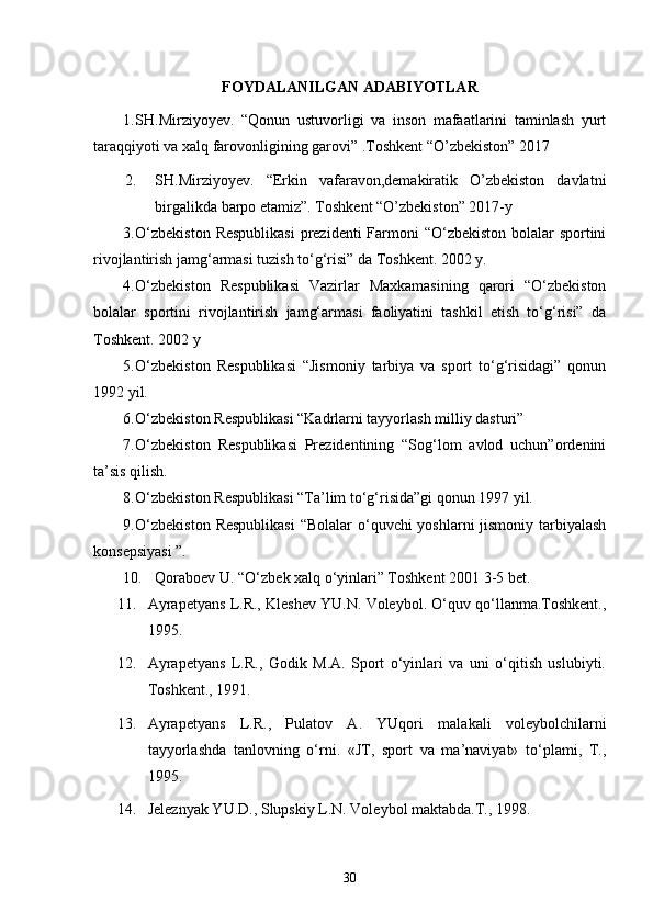 FOYDALANILGAN ADABIYOTLAR
1. SH.Mirziyoyev.   “Qonun   ustuvorligi   va   inson   mafaatlarini   taminlash   yurt
taraqqiyoti va xalq farovonligining garovi” .Toshkent “O’zbekiston” 2017
2. SH.Mirziyoyev.   “Erkin   vafaravon,demakiratik   O’zbekiston   davlatni
birgalikda barpo etamiz”. Toshkent “O’zbekiston” 2017-y 
3. O‘zbekiston  Respublikasi  prezidenti  Farmoni “O‘zbekiston bolalar  sportini
rivojlantirish jamg‘armasi tuzish to‘g‘risi” da Toshkent. 2002 y.
4. O‘zbekiston   Respublikasi   Vazirlar   Maxkamasining   qarori   “O‘zbekiston
bolalar   sportini   rivojlantirish   jamg‘armasi   faoliyatini   tashkil   etish   to‘g‘risi”   da
Toshkent. 2002 y
5. O‘zbekiston   Respublikasi   “Jismoniy   tarbiya   va   sport   to‘g‘risidagi”   qonun
1992 yil.
6. O‘zbekiston Respublikasi “Kadrlarni tayyorlash milliy dasturi”
7. O‘zbekiston   Respublikasi   Prezidentining   “Sog‘lom   avlod   uchun”ordenini
ta’sis qilish.
8. O‘zbekiston Respublikasi “Ta’lim to‘g‘risida”gi qonun 1997 yil.
9. O‘zbekiston  Respublikasi  “Bolalar o‘quvchi yoshlarni jismoniy tarbiyalash
konsepsiyasi ”.
10. Qoraboev U. “O‘zbek xalq o‘yinlari” Toshkent 2001 3-5 bet.
11. Ayrapetyans L.R., Kleshev YU.N. Voleybol. O‘quv qo‘llanma.Toshkent.,
1995.
12. Ayrapetyans   L.R.,   Godik   M.A.   Sport   o‘yinlari   va   uni   o‘qitish   uslubiyti.
Toshkent., 1991.
13. Ayrapetyans   L.R.,   Pulatov   A.   YUqori   malakali   voleybolchilarni
tayyorlashda   tanlovning   o‘rni.   «JT,   sport   va   ma’naviyat»   to‘plami,   T.,
1995.
14. Jeleznyak YU.D., Slupskiy L.N. Voleybol maktabda.T., 1998. 
30 