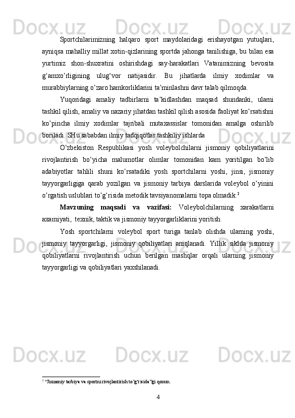 Sportchilarimizning   halqaro   sport   maydolaridagi   erishayotgan   yutuqlari,
ayniqsa mahalliy millat xotin-qizlarining sportda jahonga tanilishiga, bu bilan esa
yurtimiz   shon-shuxratini   oshirishdagi   say-harakatlari   Vatanimizning   bevosita
g‘amxo’rligining   ulug‘vor   natijasidir.   Bu   jihatlarda   ilmiy   xodimlar   va
murabbiylarning o’zaro hamkorliklarini ta’minlashni davr talab qilmoqda.
Yuqoridagi   amaliy   tadbirlarni   ta’kidlashdan   maqsad   shundanki,   ularni
tashkil qilish, amaliy va nazariy jihatdan tashkil qilish asosida faoliyat ko’rsatishni
ko’pincha   ilmiy   xodimlar   tajribali   mutaxassislar   tomonidan   amalga   oshirilib
boriladi. SHu sababdan ilmiy tadqiqotlar tashkiliy ishlarda
O’zbekiston   Respublikasi   yosh   voleybolchilarni   jismoniy   qobiliyatlarini
rivojlantirish   bo’yicha   malumotlar   olimlar   tomonidan   kam   yoritilgan   bo’lib
adabiyotlar   tahlili   shuni   ko’rsatadiki   yosh   sportchilarni   yoshi,   jinsi,   jismoniy
tayyorgarligiga   qarab   yozilgan   va   jismoniy   tarbiya   darslarida   voleybol   o’yinini
o’rgatish uslublari to’g‘risida metodik tavsiyanomalarni topa olmadik. 2
Mavzuning   maqsadi   va   vazifasi :   Voleybolchilarning   xarakatlarni
axamiyati,  texnik, taktik va jismoniy tayyorgarliklarini yoritish.
Y o sh   sportchilarni   voleybol   sport   turiga   tanlab   olishda   ularning   yoshi,
jismoniy   tayyorgarligi,   jismoniy   qobiliyatlari   aniqlanadi.   Yillik   siklda   jismoniy
qobiliyatlarni   rivojlantirish   uchun   berilgan   mashqlar   orqali   ularning   jismoniy
tayyorgarligi va qobiliyatlari yaxshilanadi. 
    
2
  “Jismoniy tarbiya va sportni rivojlantirish to’g‘risida”gi  q onun.
4 