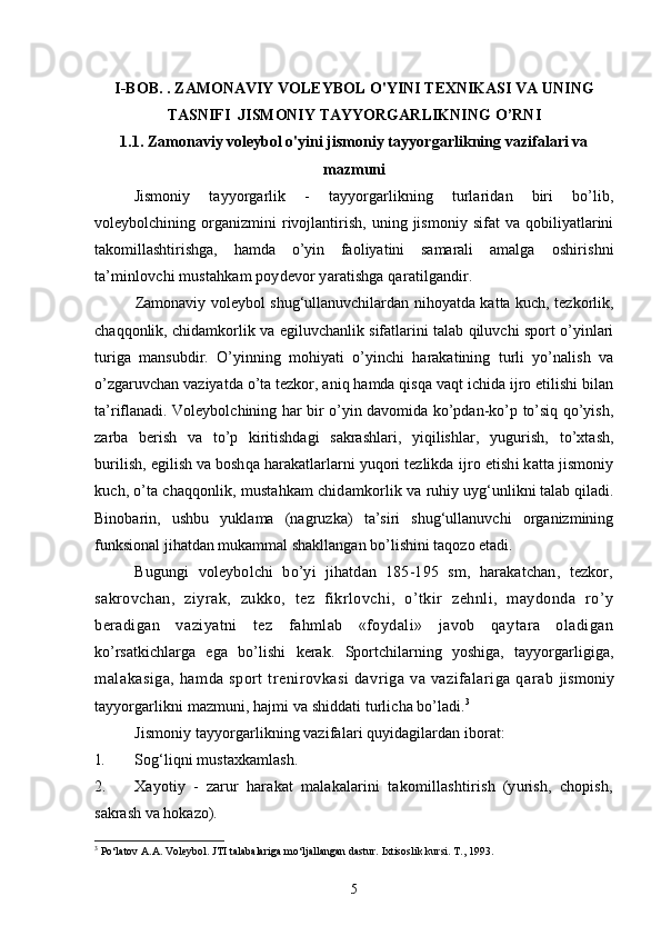 I-BOB. .  ZAMONAVIY VOLEYBOL O'YINI TEXNIKASI VA UNING
TASNIFI   JISMONIY  TAYYORGARLIKNING O’RNI
1.1.  Zamonaviy voleybol o'yini  jismoniy tayyorgarlikning vazifalari va
mazmuni
Jismoniy   tayyorgarlik   -   tayyorgarlikning   turlaridan   biri   bo’lib,
voleybolchining   organizmini   rivojlantirish,   uning   jismoniy   sifat   va   qobiliyatlarini
takomillashtirishga,   hamda   o’yin   faoliyatini   samarali   amalga   oshirishni
ta’minlovchi mustahkam poydevor yaratishga qaratilgandir.
Zamonaviy voleybol shug‘ullanuvchilardan nihoyatda katta kuch, tezkorlik,
chaqqonlik, chidamkorlik va egiluvchanlik sifatlarini talab qiluvchi sport o’yinlari
turiga   mansubdir.   O’yinning   mohiyati   o’yinchi   harakatining   turli   yo’nalish   va
o’zgaruvchan vaziyatda o’ta tezkor, aniq hamda qisqa vaqt ichida ijro etilishi bilan
ta’riflanadi. Voleybolchining har bir o’yin davomida ko’pdan-ko’p to’siq qo’yish,
zarba   berish   va   to’p   kiritishdagi   sakrashlari,   yiqilishlar,   yugurish,   to’xtash,
burilish, egilish va boshqa harakatlarlarni yuqori tezlikda  ijro etishi katta jismoniy
kuch, o’ta chaqqonlik, mustahkam chidamkorlik va  ruhiy uyg‘unlikni talab qiladi.
Binobarin,   ushbu   yuklama   (nagruzka)   ta’siri   shug‘ullanuvchi   organizmining
funksional jihatdan mukammal shakllangan bo’lishini taqozo etadi.
Bugungi   voleybolchi   bo’yi   jihatdan   185-195   sm,   harakatchan,   tezkor,
sakrovchan,   ziyrak,   zukko,   tez   fikrlovchi,   o’tkir   zehnli,   maydonda   ro’y
beradigan   vaziyatni   tez   fahmlab   «foydali»   javob   qaytara   oladigan
ko’rsatkichlarga   ega   bo’lishi   kerak.   Sportchilarning   yoshiga,   tayyorgarligiga,
malakasiga,  hamda sport  trenirovkasi  davriga va vazifalariga qarab   jismoniy
tayyorgarlikni mazmuni, hajmi va shiddati turlicha bo’ladi. 3
Jismoniy tayyorgarlikning vazifalari quyidagilardan iborat:
1. Sog‘liqni mustaxkamlash.
2. Xayotiy   -   zarur   harakat   malakalarini   takomillashtirish   (yurish,   chopish,
sakrash va hokazo).
3
 Po‘latov A.A. Voleybol. JTI talabalariga mo‘ljallangan dastur.  Ixtisoslik kursi. T., 1993.
5 