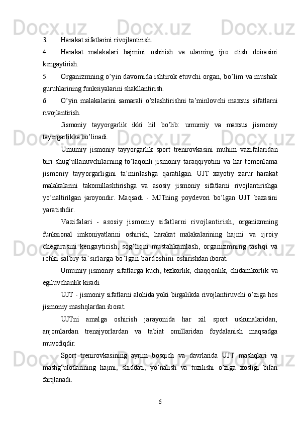 3. Harakat sifatlarini rivojlantirish.
4. Harakat   malakalari   hajmini   oshirish   va   ularning   ijro   etish   doirasini
kengaytirish.
5. Organizmning o’yin davomida ishtirok etuvchi organ, bo’lim va mushak
guruhlarining funksiyalarini shakllantirish.
6. O’yin   malakalarini   samarali   o’zlashtirishni   ta’minlovchi   maxsus   sifatlarni
rivojlantirish.
Jismoniy   tayyorgarlik   ikki   hil   bo’lib:   umumiy   va   maxsus   jismoniy
tayergarlikka bo’linadi.
Umumiy   jismoniy   tayyorgarlik   sport   trenirovkasini   muhim   vazifalaridan
biri   shug‘ullanuvchilarning   to’laqonli   jismoniy   taraqqiyotini   va   har   tomonlama
jismoniy   tayyorgarligini   ta’minlashga   q aratilgan.   UJT   xayotiy   zarur   harakat
malakalarini   takomillashtirishga   va   asosiy   jismoniy   sifatlarni   rivojlantirishga
yo’naltirilgan   jaroyondir.   Maqsadi   -   MJTning   poydevori   bo’lgan   UJT   bazasini
yaratishdir.
Vazi f al ari   -   asosi y   ji sm oni y   si f at l ar ni   r i voj l ant ir i sh,   organizmning
funksional   imkoniyatlarini   oshirish,   harakat   malakalarining   h ajmi   va   ijroiy
chegarasini   kengaytirish,   sog‘liqni   mustahkamlash,   organizmning   t ashqi   va
ichki salbiy ta’ si rl ar ga bo’l gan bardoshi ni   oshirishdan iborat.
Umumiy  jismoniy   sifatlarga  kuch,  tezkorlik,  chaqqonlik,  chidamkorlik   va
egiluvchanlik kiradi.
UJT - jismoniy sifatlarni alohida yoki birgalikda rivojlantiruvchi o’ ziga hos
jismoniy mashqlardan iborat.
UJTni   amalga   oshirish   jarayonida   har   xil   sport   uskunalaridan,
anjomlardan   trenajyorlardan   va   tabiat   omillaridan   foydalanish   maqsadga
muvofiqdir.
Sport   trenirovkasining   ayrim   bosqich   va   davrlarida   UJT   mashqlari   va
mashg‘ulotlarining   hajmi,   shiddati,   yo’nalish   va   tuzilishi   o’ziga   xosligi   bilan
farqlanadi.
6 