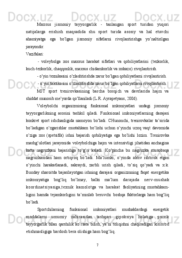 Maxsus   jismoniy   tayyorgarlik   -   tanlangan   sport   turidan   yuqori
natijalarga   erishish   maqsadida   shu   sport   turida   asosiy   va   hal   etuvchi
ahamiyatga   ega   bo’lgan   jismoniy   sifatlarni   rivojlantirishga   yo’naltirilgan
jarayondir.
Vazifalari:
-   voleybolga   xos   maxsus   harakat   sifatlari   va   qobiliyatlarini   (tezkorlik,
kuch-tezkorlik, chaqqonlik, maxsus chidamkorlik va xokazo)  rivojlantirish.
- o’yin texnikasini o’zlashtirishda zarur bo’lgan qobiliyatlarni  rivojlantirish.
- o’yin taktikasini o’zlashtirishda zarur bo’lgan qobiliyatlarni rivojlantirish.
MJT   sport   trenirovkasining   barcha   bosqich   va   davrlarida   hajm   va
shiddat munosib me’yorda qo’llaniladi  (L.R. Ayrapetyans, 2006).
Voleybolchi   organizmining   funksional   imkoniyatlari   undagi   jismoniy
tayyorgarlikning   asosini   tashkil   qiladi.   Funksional   imkoniyatlarning   darajasi
konkret   sport   ishchanligida   namoyon   bo’ladi.   CHunonchi,   trenirovkalar   ta’sirida
bo’ladigan   o’zgarishlar   mustahkam   bo’lishi   uchun   o’yinchi   uzoq   vaqt   davomida
o’ziga   xos   (spetsifik)   ishni   bajarish   qobiliyatiga   ega   bo’lishi   lozim.   Trenirovka
mashg‘ulotlari  jarayonida voleybolchiga  hajm  va intensivligi  jihatidan anchagina
katta   nagruzkani   bajarishga   to’g‘ri   keladi.   Ko’pincha   bu   nagruzka   musobaqa
nagruzkasidan   ham   ortiqroq   bo’ladi.   Ma’lumki,   o’yinda   aktiv   ishtirok   etgan
o’yinchi   harakatlanadi,   sakraydi,   zarbli   urish   qiladi,   to’siq   qo’yadi   va   x.k.
Bunday   sharoitda   bajarilayotgan   ishning   darajasi   organizmning   faqat   energetika
imkoniyatiga   bog‘liq   bo’lmay,   balki   ma’lum   d a r a j a d a   n e r v- m u s h a k
k o or d i n a t s i y a s i g a , t e x n i k   k a m o l o t g a   v a   h a r a k a t   faoliyatining   mustahkam-
ligini   hamda   tejamkorligini   ta’minlab   beruvchi   boshqa   faktorlarga   ham   bog‘liq
bo’ladi .  
Sportchilarning   funksional   imkoniyatlari   mushaklardagi   energetik
moddalarni   umumiy   zahirasidan   tashqari   gipoksiya   holatiga   psixik
tayyorgarlik   bilan   qarshilik   ko’rsata   bilish,   ya’ni   toliqishni   chaqiradigan   kislorod
etishmasligiga bardosh bera olishiga ham bog‘liq .
7 