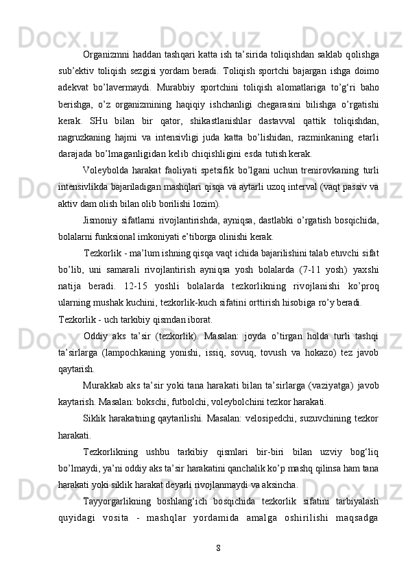 Organizmni haddan tashqari katta ish ta’sirida toliqishdan saklab q olishga
sub’ektiv   toliqish   sezgisi   yordam   beradi.   Toliqish   sportchi   bajargan   ishga   doimo
adekvat   bo’lavermaydi.   Murabbiy   sportchini   toliqish   alomatlariga   to’g‘ri   baho
berishga,   o’z   organizmining   haqiqiy   ishchanligi   chegarasini   bilishga   o’ rgatishi
kerak.   SHu   bilan   bir   qator,   shikastlanishlar   dastavval   qattik   toliqishdan,
nagruzkaning   hajmi   va   intensivligi   juda   katta   bo’lishidan,   razminkaning   etarli
darajada bo’lmaganligidan kelib chiqishligini esda  tutish kerak.
Voleybolda   harakat   faoliyati   spetsifik   bo’lgani   uchun   trenirovkaning   turli
intensivlikda bajariladigan mashqlari qisqa va aytarli uzoq interval (vaqt passiv va
aktiv dam olish bilan olib borilishi lozim).
Jismoniy   sifatlarni   rivojlantirishda,   ayniqsa,   dastlabki   o’rgatish   bosqichida,
bolalarni funksional imkoniyati e’tiborga olinishi kerak.
Tezkorlik -   ma’lum ishning qisqa vaqt ichida bajarilishini talab etuvchi  sifat
bo’lib,   uni   samarali   rivojlantirish   ayniqsa   yosh   bolalarda   (7-11   yosh)   yaxshi
natija   beradi.   12-15   yoshli   bolalarda   tezkorlikning   rivojlanishi   ko’proq
ularning mushak kuchini, tezkorlik-kuch sifatini orttirish hisobiga  ro’y beradi.
Tezkorlik - uch tarkibiy qismdan iborat.
Oddiy   aks   ta’sir   (tezkorlik).   Masalan:   joyda   o’tirgan   holda   turli   tashqi
ta’sirlarga   (lampochkaning   yonishi,   issiq,   sovuq,   tovush   va   hokazo)   tez   javob
q aytarish.
Murakkab aks ta’sir yoki tana harakati bilan ta’sirlarga (vaziyatga)   javob
kaytarish. Masalan: bokschi, futbolchi, voleybolchini tezkor harakati.
Siklik harakatning qaytarilishi. Masalan:  velosipedchi, suzuvchining tezkor
h arakati.
Tezkorlikning   ushbu   tarkibiy   qismlari   bir-biri   bilan   uzviy   bog‘liq
bo’lmaydi, ya’ni oddiy aks ta’sir harakatini qanchalik ko’p mashq qilinsa ham tana
harakati yoki siklik harakat deyarli rivojlanmaydi va aksincha .
Tayyorgarlikning   boshlang‘ich   bosqichida   tezkorlik   sifatini   tarbiyalash
q u y i d a g i   v o s i t a   -   m a s h q l a r   y o r d a m i d a   a m a l g a   o s h i r i l i s h i   m a q s a d g a
8 