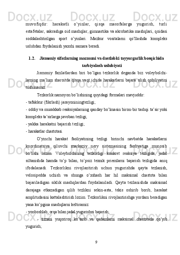 muvof iqdir :   harakatl i   o’yi nl ar ,   qisqa   m asof al ar ga   yugur ish,   t url i
estafetalar, sakrashga oid mashqlar, gimnastika va akrobatika mashqlari, q oidasi
soddalashtirilgan   sport   o’yinlari.   Mazkur   vositalarni   qo’llashda   kompleks
uslubdan foydalanish yaxshi samara beradi.
1.2. Jismoniy sifatlarning mazmuni va dastlabki tayyorgarlik bosqichida
tarbiyalash uslubiyati
Jismoniy   fazilatlardan   biri   bo’lgan   tezkorlik   deganda   biz   voleybolchi-
larning   ma’lum   sharoitda   qisqa   vaqt   ichida   harakatlarni   bajara   olish   qobiliyatini
tushunamiz.
Tezkorlik namoyon bo’lishining quyidagi formalari mavjuddir:
- tafakkur (fikrlash) jarayoniningtezligi;
- oddiy va murakkab reaksiyalarning qanday bo’lmasin biron-bir tashqi  ta’sir yoki
kompleks ta’sirlarga javoban tezligi; 
-  yakka harakatni bajarish tezligi; 
- h arakatlar chastotasi.
O’yinchi   harakat   faoliyatining   tezligi   birinchi   navbatda   harakatlarni
koordinatsiya   qiluvchi   markaziy   nerv   sistemasining   faoliyatiga   munosib
bo’lishi   lozim.   Voleybolchining   tezkorligi   konkret   reaksiya   tezligida,   jadal
siltanishda   hamda   to’p   bilan,   to’psiz   texnik   priemlarni   bajarish   tezligida   aniq
ifodalanadi.   Tezkorlikni   rivojlantirish   uchun   yugurishda   qayta   tezlanish,
velosipedda   uchish   va   shunga   o’xshash   har   hil   maksimal   chastota   bilan
bajariladigan   siklik   mashqlardan   foydalaniladi.   Qayta   tezlanishda   maksimal
darajaga   etkazadigan   qilib   tezlikni   sekin-asta,   tekis   oshirib   borib,   h arakat
amplitudasini kattalashtirish lozim. Tezkorlikni rivojlantirishga yordam beradigan
yana ko’pgina mashqlarni keltiramiz:
- yonboshlab, orqa bilan jadal yugurishni bajarish;
-   tizzani   yuqoriroq   ko’tarib   va   qadamlarni   maksimal   chastotada   qo’yib
yugurish;
9 