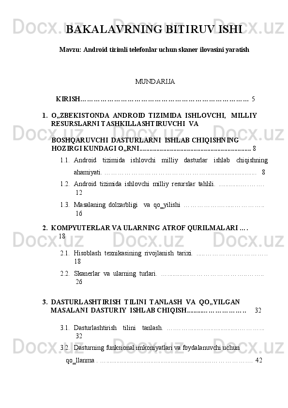 BAKALAVRNING BITIRUV ISHI 
 
Mavzu:   Android tizimli telefonlar uchun skaner ilovasini yaratish 
 
 
MUNDARIJA
 
        KIRISH…………………………………………………………………  5 
 
1. O„ZBEKISTONDA  ANDROID  TIZIMIDA  ISHLOVCHI,    MILLIY    
RESURSLARNI TASHKILLASHTIRUVCHI  VA  
BOSHQARUVCHI  DASTURLARNI  ISHLAB CHIQISHNING  
HOZIRGI KUNDAGI O„RNI..................................................................   8 
1.1. Android   tizimida   ishlovchi   milliy   dasturlar   ishlab   chiqishning
ahamiyati. ………………………………………..............................    8 
1.2. Android   tizimida   ishlovchi   milliy   resurslar   tahlili.   .............….…….  
12 
1.3. Masalaning   dolzarbligi     va   qo‗yilishi   …………….….....…………..  
16 
2. KOMPYUTERLAR VA ULARNING ATROF QURILMALARI ….  
18 
2.1. Hisoblash   texnikasining   rivojlanish   tarixi.   .....…………...…………..
18 
2.2. Skanerlar   va   ularning   turlari.   ….............……………………..……..  
26 
   
3. DASTURLASHTIRISH  TILINI  TANLASH  VA  QO„YILGAN     
MASALANI  DASTURIY  ISHLAB CHIQISH.........………………..  32 
 
3.1. Dasturlashtirish     tilini     tanlash.   ….……..............................………...  
32 
3.2. Dasturning funksional imkoniyatlari va foydalanuvchi uchun      
qo‗llanma . …..............................................................…………….…   42  