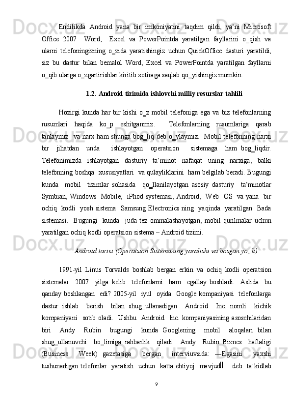 Endilikda  Android  yana  bir  imkoniyatini  taqdim  qildi,  ya‘ni  Microsoft
Office  2007    Word,    Excel  va  PowerPointda  yaratilgan  fayllarini  o‗qish  va
ularni   telefoningizning   o‗zida   yaratishingiz   uchun   QuickOffice   dasturi   yaratildi,
siz   bu   dastur   bilan   bemalol   Word,   Excel   va   PowerPointda   yaratilgan   fayllarni
o‗qib ularga o‗zgartirishlar kiritib xotiraga saqlab qo‗yishingiz mumkin.  
1.2.   Android tizimida ishlovchi milliy resurslar tahlili 
Hozirgi   kunda   har   bir   kishi   o‗z   mobil   telefoniga   ega   va   biz   telefonlarning
rusumlari     haqida     ko‗p     eshitganmiz.         Telefonlarning     rusumlariga     qarab
tanlaymiz    va  narx  ham  shunga   bog‗liq  deb  o‗ylaymiz.    Mobil   telefonning  narxi
bir     jihatdan     unda       ishlayotgan     operatsion       sistemaga     ham   bog‗liqdir.
Telefonimizda   ishlayotgan   dasturiy   ta‘minot   nafaqat   uning   narxiga,   balki
telefonning boshqa   xususiyatlari   va qulayliklarini   ham belgilab beradi. Bugungi
kunda     mobil     tizimlar   sohasida     qo‗llanilayotgan   asosiy   dasturiy     ta‘minotlar
Symbian, Windows   Mobile,   iPhod systemasi,  Android,   Web   OS   va yana   bir
ochiq   kodli   yosh sistema    Samsung Electronics ning   yaqinda   yaratilgan   Bada
sistemasi.     Bugungi     kunda     juda   tez   ommalashayotgan,   mobil   qurilmalar   uchun
yaratilgan ochiq kodli operatsion sistema – Android tizimi.   
Android tarixi (Operatsion Sistemaning yaralishi va bosgan yo„li) 
1991-yil   Linus   Torvalds   boshlab   bergan   erkin   va   ochiq   kodli   operatsion
sistemalar     2007     yilga   kelib     telefonlarni     ham     egallay   boshladi.     Aslida     bu
qanday boshlangan   edi? 2005-yil   iyul   oyida   Google kompaniyasi   telefonlarga
dastur   ishlab     berish     bilan   shug‗ullanadigan     Android     Inc.   nomli     kichik
kompaniyani     sotib   oladi.    Ushbu     Android    Inc.   kompaniyasining   asoschilaridan
biri     Andy     Rubin     bugungi     kunda   Googlening     mobil     aloqalari   bilan
shug‗ullanuvchi     bo‗limiga   rahbarlik     qiladi.     Andy     Rubin   Biznes     haftaligi
(Business     Week)   gazetasiga     bergan     interviuvsida:   ―Egasini     yaxshi
tushunadigan  telefonlar    yaratish     uchun    katta ehtiyoj    mavjud         deb    ta`kidlab
9  
  