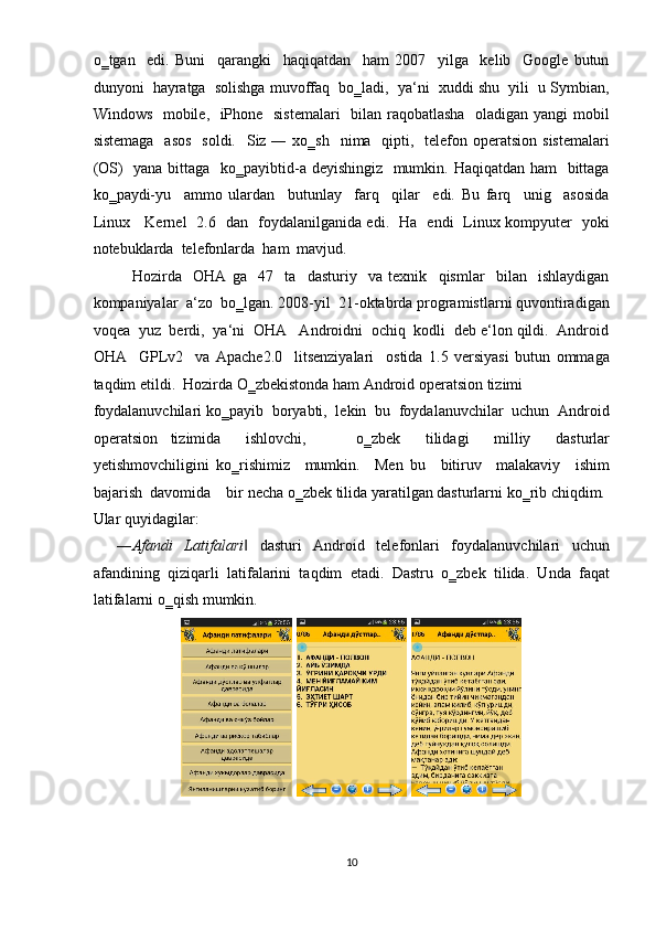 o‗tgan     edi.   Buni     qarangki     haqiqatdan     ham   2007     yilga     kelib     Google   butun
dunyoni  hayratga  solishga muvoffaq  bo‗ladi,  ya‘ni  xuddi shu  yili  u Symbian,
Windows   mobile,   iPhone   sistemalari    bilan raqobatlasha   oladigan yangi mobil
sistemaga    asos    soldi.    Siz ― xo‗sh    nima   qipti,   telefon operatsion  sistemalari
(OS)   yana bittaga   ko‗payibtid-a deyishingiz   mumkin. Haqiqatdan ham   bittaga
ko‗paydi-yu     ammo   ulardan     butunlay     farq     qilar     edi.   Bu   farq     unig     asosida
Linux     Kernel   2.6   dan   foydalanilganida edi.   Ha   endi   Linux kompyuter   yoki
notebuklarda  telefonlarda  ham  mavjud.    
Hozirda     OHA   ga     47     ta     dasturiy     va   texnik     qismlar     bilan     ishlaydigan
kompaniyalar  a‘zo  bo‗lgan. 2008-yil  21-oktabrda programistlarni quvontiradigan
voqea  yuz  berdi,  ya‘ni  OHA   Androidni  ochiq  kodli  deb e‘lon qildi.  Android
OHA     GPLv2     va   Apache2.0     litsenziyalari     ostida   1.5   versiyasi   butun   ommaga
taqdim etildi.  Hozirda O‗zbekistonda ham Android operatsion tizimi 
foydalanuvchilari ko‗payib  boryabti,  lekin  bu  foydalanuvchilar  uchun  Android
operatsion   tizimida     ishlovchi,         o‗zbek     tilidagi     milliy     dasturlar
yetishmovchiligini   ko‗rishimiz     mumkin.     Men   bu     bitiruv     malakaviy     ishim
bajarish  davomida    bir necha o‗zbek tilida yaratilgan dasturlarni ko‗rib chiqdim. 
Ular quyidagilar:  
    ― Afandi   Latifalari   dasturi   Android   telefonlari   foydalanuvchilari   uchun‖
afandining   qiziqarli   latifalarini   taqdim   etadi.   Dastru   o‗zbek   tilida.   Unda   faqat
latifalarni o‗qish mumkin. 
 
10  
      
