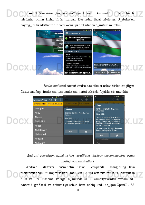 ― 3D   Uzbekistan   flag   live   wallpaper   dasturi   Android   tizimida   ishlovchi‖
telefonlar  uchun  Ingliz  tilida  tuzilgan.  Dasturdan  faqat  telefonga  O‗zbekiston
bayrog‗ini harakatlanib turuvchi ―wallpaper  sifatida o‗rnatish mumkin. 
‖
 
― Ismlar ma nosi	
‟  dasturi Android telefonlar uchun ishlab chiqilgan. 	‖
Dasturdan faqat ismlar ma‘lum ismlar ma‘nosini bilishda foydalanish mumkin.  
 
Android   operatsion   tizimi   uchun   yaratilgan   dasturiy   qurilmalarning   oziga
xosligi  va xususiyatlari 
    Android     dasturiy     ta‘minotini   ishlab     chiqishda     Googlening   Java
biblatekalaridan,   mikroprotsessor     kodi     esa     ARM   arxitekturasida     C   dasturlash
tilida   va     uni     mashina     kodiga     o‗girishda   GCC     kompilyatoridan   foydalniladi.
Android  grafikasi  va  animatsiya uchun  ham  ochiq  kodli bo‗lgan OpenGL  ES
11  
     
    