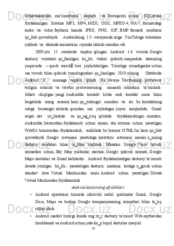 biblatekalaridan,   ma‘lumotlarni     saqlash     va   boshqarish   uchun     SQLitedan
foydalanilgan.   Sistema   MP3,   MP4, MIDI,   OGG,   MPEG-4, WAV, formatidagi
audio     va     video   fayllarni     hamda     JPEG,     PNG,     GIF,   BMP   farmatli     suratlarni
qo‗llab quvvatlaydi.    Androidning  1.5- versiyasida sizga  YouTubega videolarni
yuklash  va  ekranda animatsion  rejimda ishlash mumkin edi.  
2009-yili     15     sentabrda     taqdim   qilingan     Android     1.6     versida   Google
dasturiy     vositalari   qo‗llanilgan     bo‗lib,     tezkor     qidirish   maqsadida     ekranning
yuqorisida   ―quick  search   box   joylashtirilgan.  Yozishga  erinadiganlar uchun
esa   tovush   bilan   qidirish   texnologiyalari   qo‗llanilgan.   2010-yilning         Oktabrida
Android   2.0         ommaga     taqdim     qilindi.     Bu   versiya   Telefonning     protsessor
tezlgini   oshirish   va   telefon   protsessorining       samarali    ishlashini      ta‘minladi.
Ishlab     chiqilgan   yangi   Androidda     kontakt     listda     endi     kontakt     nomi     bilan
birgalikda     uning     rasmini   ham   qo‗yishingiz     mumkin     va     siz     bu   kontaktning
ustiga     bossangiz   alohida   qismdan     uni     joylashgan   joyini     aniqlashda,     Gmail
orqali   xat     yo‗llashda     va   qo‗ng‗iroq   qilishda     foydalanishingiz   mumkin.
Androidda Internetdan foydalanish   uchun   aynan   shu sistema   uchun   yaratilgan
WebKit   brauzeridan   foydalaniladi,     endilikda   bu   brauzer   HTML5ni   ham   qo‗llab
quvvatlaydi.  Google     sistemani     yaratishga   yaratdiyu     sistemani     asosan   o‗zining
dasturiy     vositalari     bilan     to‗ldira     boshladi.     Masalan     Google   Voice     tovush
xizmatlari  uchun, Sky  Map  yulduzlar  xaritasi, Google  qidirish  xizmati, Google
Maps xaritalari va Gmail kabilardir.   Android foydalaniladigan dasturiy ta‘minoti
Javada   yozilgan     bo‗lib,     yaratatilgan   dasturni     mashina     kodiga   o‗girish   uchun
standart     Java   Virtual     Machinedan     emas   Android     uchun     yaratilgan   Dilvak
Virtual Machinedan foydalaniladi.  
Android dasturining afzalliklari: 
• Android  operatsion   tizimida   ishlovchi   mobil   qurilmalar   Gmail,   Google
Docs,  Maps  va  boshqa  Google  kompaniyasining  xizmatlari  bilan  to‗liq
ishlay oladi.   
• Android   market   hozirgi   kunda   eng   zo‗r   dasturiy   ta‘minot   Web-saytlaridan
hisoblanadi va Android uchun juda ko‗p bepul dasturlar mavjud.  
12  
  