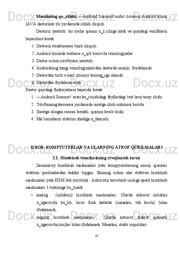Masalaning qo„yilishi.   ―Android Scanner  mobil ilovasini Android tizimi‖
JAVA dasturlash tili yordamida ishlab chiqish.  
Dasturni yaratish   bir necha qismni o‗z ichiga oladi va quyidagi vazifalarni
bajarishim kerak: 
1. Dasturni strukturasini tuzib chiqish. 
2. Android tizimida textlarni o‗qib beruvchi texnologiyalar. 
3. Dastur uchun intefeysini yaratish. 
4. Androidning yangi texnologiyalaridan dasturda unumli  foydalanish. 
5. Dasturdan turib e-mail ijtimoiy tarmog‗iga ulanish. 
6. Dasturdan foydalana olish. 
Dastur quyidagi funksiyalarni bajarishi kerak. 
1. ―Android Scanner   rasm ko‗rinishidagi fayllardagi text larni taniy olishi. 	
‖
2. Telefonning kamerasi yordamida suratga olish imkonini berishi. 
3. Suratga olingan rasmni kerakli  qismini kesib olishi. 
4. Ma‘lumotlarni elektron shaklga o‗tkazishi.  
 
 
 
 
II BOB. KOMPYUTERLAR VA ULARNING ATROF QURILMALARI 
 
2.1 . Hisoblash texnikasining rivojlanish tarixi 
Zamonaviy   hisoblash   mashinalari   yoki   kompyuterlarning   asosiy   qismlari
elektron   qurilmalardan   tashkil   topgan.   Shuning   uchun   ular   elektron   hisoblash
mashinalari yoki EHM deb yuritiladi.   Axborotni tasvirlash usuliga qarab hisoblash
mashinalari 3 turkumga bo‗linadi: 
• analog     (uzluksiz)   hisoblash   mashinalari.   Ularda   axborot   uzluksiz
o‗zgaruvchi   bo‗lib,   biror   fizik   kattalik   (masalan,   tok   kuchi)   bilan
ifodalanadi; 
• raqamli   hisoblash   mashinalari.   .   Ularda   axborot   diskret   qiymatli
o‗zgaruvchi(son)lar bilan ifodalanadi.  Masalan, elektr impulslari. 
14  
  
