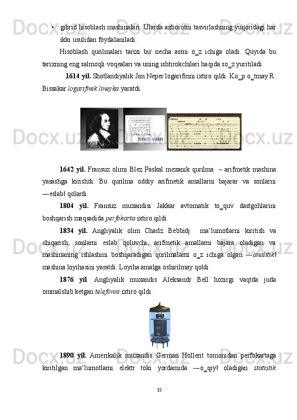 • gibrid hisoblash mashinalari. Ularda axborotni tasvirlashning yuqoridagi har
ikki usulidan foydalaniladi. 
Hisoblash   qurilmalari   tarixi   bir   necha   asrni   o‗z   ichiga   oladi.   Quyida   bu
tarixning eng salmoqli voqealari va uning ishtirokchilari haqida so‗z yuritiladi.  
1614 yil.  Shotlandiyalik Jon Neper logarifmni ixtiro qildi. Ko‗p o‗tmay R. 
Bissakar  logarifmik lineyka  yaratdi. 
 
 
1642 yil.   Fransuz   olimi   Blez  Paskal   mexanik  qurilma   –  arifmetik mashina
yasashga   kirishdi.   Bu   qurilma   oddiy   arifmetik   amallarni   bajarar   va   sonlarni
―eslab  qolardi. ‖
1804   yil.   Fransuz   muxandisi   Jakkar   avtomatik   to‗quv   dastgohlarini
boshqarish maqsadida  perfokarta  ixtiro qildi. 
1834   yil.   Angliyalik   olim   Charlz   Bebbidj     ma‘lumotlarni   kiritish   va
chiqarish,   sonlarni   eslab   qoluvchi,   arifmetik   amallarni   bajara   oladigan   va
mashinaning   ishlashini   boshqaradigan   qurilmalarni   o‗z   ichiga   olgan   ― analitik ‖
mashina loyihasini yaratdi. Loyiha amalga oshirilmay qoldi. 
1876   yil .   Angliyalik   muxandis   Aleksandr   Bell   hozirgi   vaqtda   juda
ommalshib ketgan  telefonni  ixtiro qildi. 
 
1890   yil.   Amerikalik   muxandis   German   Hollerit   tomonidan   perfokartaga
kiritilgan   ma‘lumotlarni   elektr   toki   yordamida   ―o‗qiy   oladigan  	
‖ statistik
15  
  