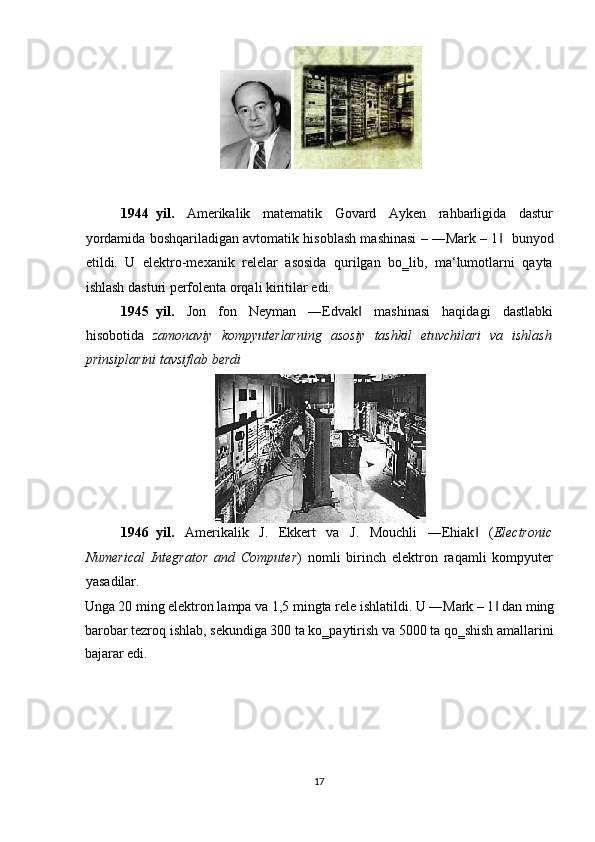  
 
1944 yil.   Amerikalik   matematik   Govard   Ayken   rahbarligida   dastur
yordamida boshqariladigan avtomatik hisoblash mashinasi – ―Mark – 1‖     bunyod
etildi.   U   elektro-mexanik   relelar   asosida   qurilgan   bo‗lib,   ma‘lumotlarni   qayta
ishlash dasturi perfolenta orqali kiritilar edi. 
1945 yil.   Jon   fon   Neyman   ―Edvak   mashinasi   haqidagi   dastlabki	
‖
hisobotida   zamonaviy   kompyuterlarning   asosiy   tashkil   etuvchilari   va   ishlash
prinsiplarini tavsiflab berdi  
 
1946 yil.   Amerikalik   J.   Ekkert   va   J.   Mouchli   ―Ehiak   (	
‖ Electronic
Numerical   Integrator   and   Computer )   nomli   birinch   elektron   raqamli   kompyuter
yasadilar. 
Unga 20 ming elektron lampa va 1,5 mingta rele ishlatildi. U ―Mark – 1  dan ming	
‖
barobar tezroq ishlab, sekundiga 300 ta ko‗paytirish va 5000 ta qo‗shish amallarini
bajarar edi. 
17  
    