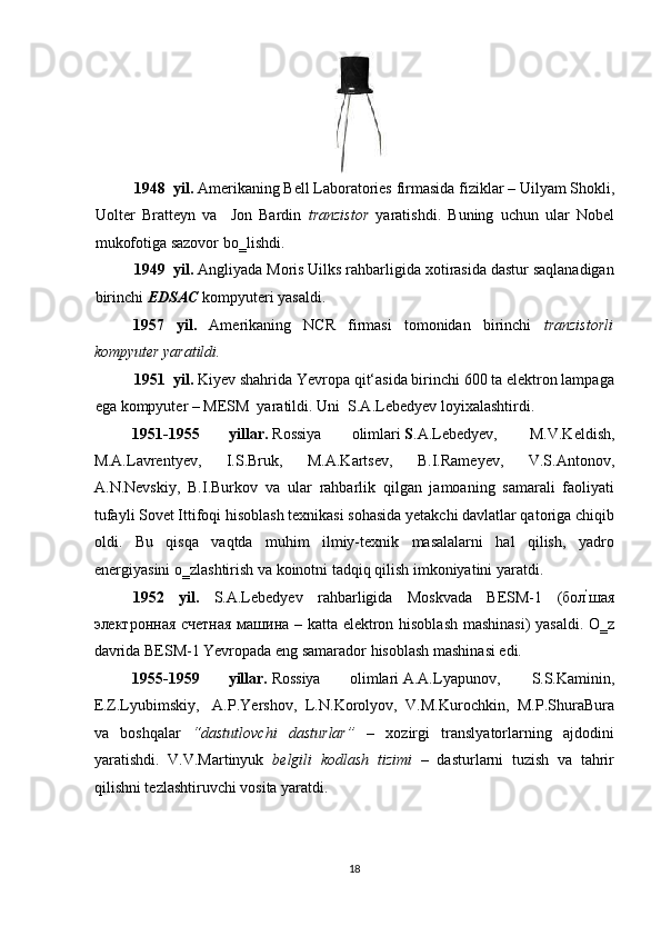  
1948 yil.  Amerikaning Bell Laboratories   firmasida fiziklar – Uilyam Shokli,
Uolter   Bratteyn   va     Jon   Bardin   tranzistor   yaratishdi.   Buning   uchun   ular   Nobel
mukofotiga sazovor bo‗lishdi. 
1949 yil.  Angliyada Moris Uilks rahbarligida xotirasida dastur saqlanadigan
birinchi  EDSAC  kompyuteri yasaldi. 
1957   yil.   Amerikaning   NCR   firmasi   tomonidan   birinchi   tranzistorli
kompyuter yaratildi.   
1951 yil.  Kiyev shahrida Yevropa qit‘asida birinchi 600 ta elektron lampaga
ega kompyuter – MESM  yaratildi.  Uni  S.A.Lebedyev   loyixalashtirdi. 
1951-1955  yillar.  Rossiya  olimlari  S .A.Lebedyev,  M.V.Keldish, 
M.A.Lavrentyev,   I.S.Bruk,   M.A.Kartsev,   B.I.Rameyev,   V.S.Antonov,
A.N.Nevskiy,   B.I.Burkov   va   ular   rahbarlik   qilgan   jamoaning   samarali   faoliyati
tufayli Sovet Ittifoqi hisoblash texnikasi sohasida yetakchi davlatlar qatoriga chiqib
oldi.   Bu   qisqa   vaqtda   muhim   ilmiy-texnik   masalalarni   hal   qilish,   yadro
energiyasini o‗zlashtirish va koinotni tadqiq qilish imkoniyatini yaratdi.  
1952   yil.   S.A.Lebedyev   rahbarligida   Moskvada   BESM-1   ( бол ‘
шая
электронная   счетная   ма1на   – katta elektron hisoblash mashinasi) yasaldi. O‗z
davrida BESM-1 Yevropada eng samarador hisoblash mashinasi edi. 
1955-1959  yillar.  Rossiya  olimlari A.A.Lyapunov,  S.S.Kaminin, 
E.Z.Lyubimskiy,  A.P.Yershov,   L.N.Korolyov,   V.M.Kurochkin,   M.P.ShuraBura
va   boshqalar   “dastutlovchi   dasturlar”   –   xozirgi   translyatorlarning   ajdodini
yaratishdi.   V.V.Martinyuk   belgili   kodlash   tizimi   –   dasturlarni   tuzish   va   tahrir
qilishni tezlashtiruvchi vosita yaratdi. 
18  
  
