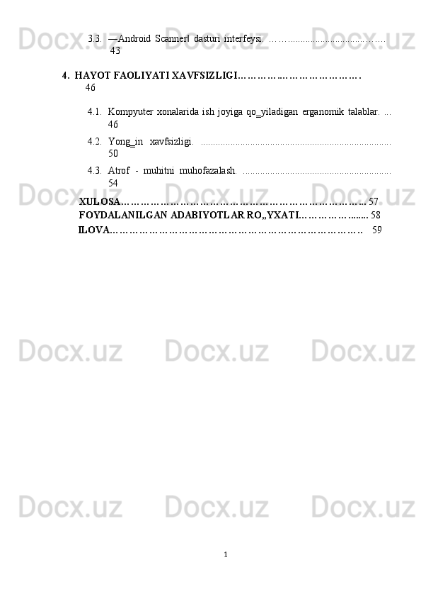 3.3. ―Android   Scanner   dasturi   interfeysi.   ……...............................….…  ‖
43 
4. HАYOT FАOLIYАTI XАVFSIZLIGI………….…………………….  
46 
 
4.1. Kompyuter   xonalarida   ish   joyiga   qo‗yiladigan   erganomik   talablar.   ...
46 
4.2. Yong‗in   xavfsizligi.   .............................................................................
50 
4.3. Atrof   -   muhitni   muhofazalash.   ............................................................
54 
       XULOSA………………………………………………………………...  57 
       FOYDALANILGAN ADABIYOTLAR RO„YXATI……………........  58 
       ILOVA…………………………………………………………………..  59 
 
 
 
1  
  