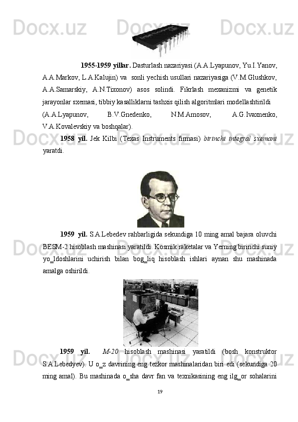  
1955-1959 yillar.  Dasturlash nazariyasi (A.A.Lyapunov, Yu.I.Yanov, 
A.A.Markov, L.A.Kalujin) va   sonli yechish usullari nazariyasiga (V.M.Glushkov,
A.A.Samarskiy,   A.N.Tixonov)   asos   solindi.   Fikrlash   mexanizmi   va   genetik
jarayonlar sxemasi, tibbiy kasalliklarni tashxis qilish algoritmlari modellashtirildi 
(A.A.Lyapunov,  B.V.Gnedenko,  N.M.Amosov,  A.G.Ivaxnenko, 
V.A.Kovalevskiy   va boshqalar). 
1958 yil.   Jek   Kilbi   (Texas   Instruments   firmasi)   birinchi   integral   sxemani
yaratdi. 
 
 
1959 yil.   S.A.Lebedev   rahbarligida sekundiga 10 ming amal bajara oluvchi
BESM-2   hisoblash mashinasi yaratildi. Kosmik raketalar va Yerning birinchi suniy
yo‗ldoshlarini   uchirish   bilan   bog‗liq   hisoblash   ishlari   aynan   shu   mashinada
amalga oshirildi. 
 
1959   yil.     M-20   hisoblash   mashinasi   yaratildi   (bosh   konstruktor
S.A.Lebedyev). U o‗z davrining eng tezkor mashinalaridan biri edi (sekundiga 20
ming  amal).  Bu   mashinada   o‗sha   davr   fan  va   texnikasining   eng   ilg‗or   sohalarini
19  
  