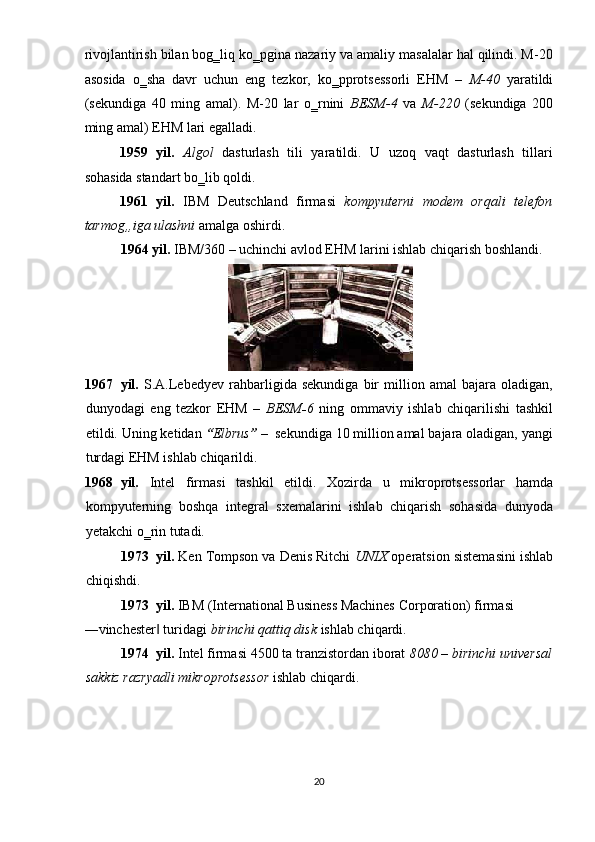 rivojlantirish bilan bog‗liq ko‗pgina nazariy va amaliy masalalar hal qilindi. M-20
asosida   o‗sha   davr   uchun   eng   tezkor,   ko‗pprotsessorli   EHM   –   M-40   yaratildi
(sekundiga   40   ming   amal).   M-20   lar   o‗rnini   BESM-4   va   M-220   (sekundiga   200
ming amal) EHM lari egalladi. 
1959   yil.   Algol   dasturlash   tili   yaratildi.   U   uzoq   vaqt   dasturlash   tillari
sohasida standart bo‗lib qoldi. 
1961   yil.   IBM   Deutschland   firmasi   kompyuterni   modem   orqali   telefon
tarmog„iga ulashni   amalga oshirdi. 
1964 yil.  IBM/360 – uchinchi avlod EHM larini ishlab chiqarish boshlandi. 
 
1967 yil.   S.A.Lebedyev   rahbarligida   sekundiga   bir   million   amal   bajara   oladigan,
dunyodagi   eng   tezkor   EHM   –   BESM - 6   ning   ommaviy   ishlab   chiqarilishi   tashkil
etildi.  Uning ketidan  “ Elbrus ”  –  sekundiga 10 million amal bajara oladigan, yangi
turdagi EHM ishlab chiqarildi. 
1968 yil.   Intel   firmasi   tashkil   etildi.   Xozirda   u   mikroprotsessorlar   hamda
kompyuterning   boshqa   integral   sxemalarini   ishlab   chiqarish   sohasida   dunyoda
yetakchi o‗rin tutadi. 
1973 yil.  Ken Tompson va Denis Ritchi  UNIX   operatsion sistemasini ishlab
chiqishdi. 
1973 yil.  IBM (International Business Machines Corporation) firmasi 
―vinchester  turidagi ‖ birinchi qattiq disk  ishlab chiqardi. 
1974 yil.  Intel firmasi 4500 ta tranzistordan iborat  8080 – birinchi universal
sakkiz razryadli mikroprotsessor   ishlab chiqardi. 
20  
  
