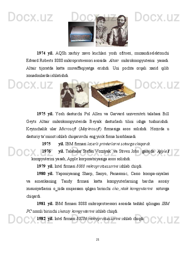  
1974 yil.   AQSh   xarbiy   xavo   kuchlari   yosh   ofitseri,   muxandiselektonchi
Edvard Roberts   8080 mikroprotsessori asosida   Altair   mikrokompyuterini  yasadi.
Altair   tijoratda   katta   muvaffaqiyatga   erishdi.   Uni   pochta   orqali   xarid   qilib
xonadonlarda ishlatishdi. 
 
1975 yil.   Yosh   dasturchi   Pol   Allen   va   Garvard   universiteti   talabasi   Bill
Geyts   Altair   mikrokompyuterida   Beysik   dasturlash   tilini   ishga   tushurishdi.
Keyinchalik   ular   Microsoft   ( Maykrosoft )   firmasiga   asos   solishdi.   Hozirda   u
dasturiy ta‘minot ishlab chiqaruvchi eng yirik firma hisoblanadi. 
1975 yil.  IBM firmasi  lazerli printerlarni sotuvga chiqardi.  
1976 yil.   Talabalar Stefan Voznyak   va Stiven Jobs     garajda    Apple 1
kompyuterini yasab, Apple   korporatsiyasiga asos solishdi. 
1979 yil.  Intel   firmasi  8088 mikroprotsessorini  ishlab chiqdi. 
1980 yil.   Yaponiyaning  Sharp,  Sanyo,  Panasonic,  Casio     kompa-niyalari
va   amerikaning   Tandy   firmasi   katta   kompyuterlarning   barcha   asosiy
xususiyatlarini   o‗zida   mujassam   qilgan   birinchi   cho„ntak   kompyuterini     sotuvga
chiqardi. 
1981 yil.   IBM   firmasi   8088   mikroprotsessori   asosida   tashkil   qilingan   IBM
PC   nomli birinchi   shaxsiy kompyuterini   ishlab chiqdi. 
1982 yil.  Intel   firmasi  80286 mikroprotsessorini  ishlab chiqdi. 
 
21  
   
  
