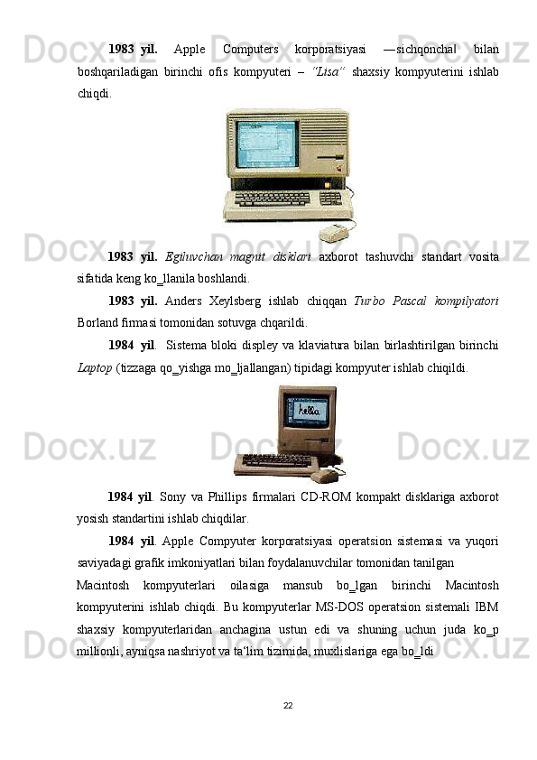 1983 yil.   Apple   Computers   korporatsiyasi   ―sichqoncha   bilan‖
boshqariladigan   birinchi   ofis   kompyuteri   –   “Lisa”   shaxsiy   kompyuterini   ishlab
chiqdi. 
 
1983   yil.   Egiluvchan   magnit   disklari   axborot   tashuvchi   standart   vosita
sifatida keng ko‗llanila boshlandi. 
1983 yil.   Anders   Xeylsberg   ishlab   chiqqan   Turbo   Pascal   kompilyatori
Borland   firmasi tomonidan sotuvga chqarildi. 
1984 yil .     Sistema   bloki   displey   va   klaviatura   bilan   birlashtirilgan   birinchi
Laptop   (tizzaga qo‗yishga mo‗ljallangan)   tipidagi kompyuter ishlab chiqildi. 
 
1984   yil .   Sony   va   Phillips   firmalari   CD-ROM   kompakt   disklariga   axborot
yosish standartini ishlab chiqdilar. 
1984 yil .   Apple   Compyuter   korporatsiyasi   operatsion   sistemasi   va   yuqori
saviyadagi grafik imkoniyatlari bilan foydalanuvchilar tomonidan tanilgan 
Macintosh   kompyuterlari   oilasiga   mansub   bo‗lgan   birinchi   Macintosh
kompyuterini   ishlab   chiqdi.   Bu   kompyuterlar   MS-DOS   operatsion   sistemali   IBM
shaxsiy   kompyuterlaridan   anchagina   ustun   edi   va   shuning   uchun   juda   ko‗p
millionli, ayniqsa nashriyot va ta‘lim tizimida, muxlislariga ega bo‗ldi 
22  
  
