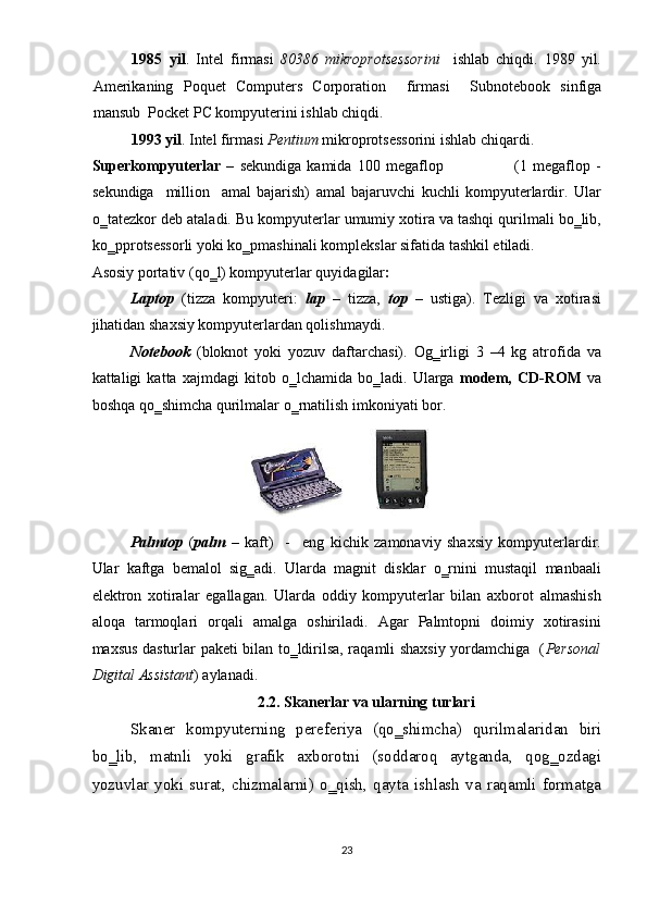 1985 yil .   Intel   firmasi   80386   mikroprotsessorini     ishlab   chiqdi.   1989   yil.
Amerikaning   Poquet   Computers   Corporation     firmasi     Subnotebook   sinfiga
mansub    Pocket   PC kompyuterini ishlab chiqdi. 
1993 yil . Intel firmasi  Pentium  mikroprotsessorini ishlab chiqardi. 
Superkompyuterlar   –   sekundiga   kamida   100   megaflop                          (1  megaflop  -
sekundiga     million     amal   bajarish)   amal   bajaruvchi   kuchli   kompyuterlardir.   Ular
o‗tatezkor deb ataladi. Bu kompyuterlar umumiy xotira va tashqi qurilmali bo‗lib,
ko‗pprotsessorli yoki ko‗pmashinali komplekslar sifatida tashkil etiladi. 
Asosiy portativ (qo‗l) kompyuterlar quyidagilar :  
Laptop   (tizza   kompyuteri:   lap   –   tizza,   top   –   ustiga).   Tezligi   va   xotirasi
jihatidan shaxsiy kompyuterlardan qolishmaydi.  
Notebook   (bloknot   yoki   yozuv   daftarchasi).   Og‗irligi   3   –4   kg   atrofida   va
kattaligi   katta   xajmdagi   kitob   o‗lchamida   bo‗ladi.   Ularga   modem,   CD-ROM   va
boshqa qo‗shimcha qurilmalar o‗rnatilish imkoniyati bor.  
 
Palmtop   ( palm   –   kaft)     -     eng   kichik   zamonaviy   shaxsiy   kompyuterlardir.
Ular   kaftga   bemalol   sig‗adi.   Ularda   magnit   disklar   o‗rnini   mustaqil   manbaali
elektron   xotiralar   egallagan.   Ularda   oddiy   kompyuterlar   bilan   axborot   almashish
aloqa   tarmoqlari   orqali   amalga   oshiriladi.   Agar   Palmtopni   doimiy   xotirasini
maxsus dasturlar paketi bilan to‗ldirilsa, raqamli shaxsiy yordamchiga   ( Personal
Digital Assistant ) aylanadi. 
2.2. Skanerlar va ularning turlari 
Skaner   kompyuterning   pereferiya   (qo‗shimcha)   qurilmalaridan   biri
bo‗lib,   matnli   yoki   grafik   axborotni   (soddaroq   aytganda,   qog‗ozdagi
yozuvlar   yoki   surat,   chizmalarni)   o‗qish,   qayta   ishlash   va   raqamli   formatga
23  
    