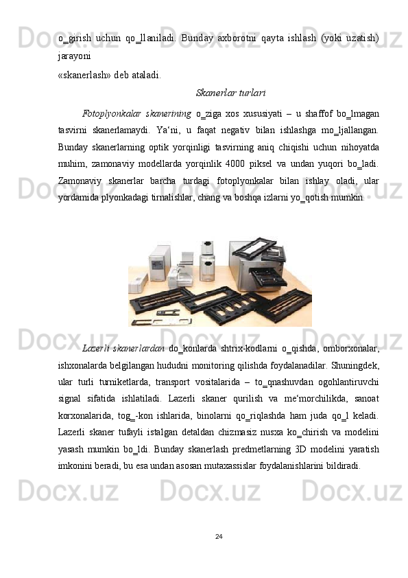 o‗girish   uchun   qo‗llaniladi.   Bunday   axborotni   qayta   ishlash   (yoki   uzatish)
jarayoni 
«skanerlash» deb ataladi. 
Skanerlar turlari 
Fotoplyonkalar   skanerining   o‗ziga   xos   xususiyati   –   u   shaffof   bo‗lmagan
tasvirni   skanerlamaydi.   Ya‘ni,   u   faqat   negativ   bilan   ishlashga   mo‗ljallangan.
Bunday   skanerlarning   optik   yorqinligi   tasvirning   aniq   chiqishi   uchun   nihoyatda
muhim,   zamonaviy   modellarda   yorqinlik   4000   piksel   va   undan   yuqori   bo‗ladi.
Zamonaviy   skanerlar   barcha   turdagi   fotoplyonkalar   bilan   ishlay   oladi,   ular
yordamida plyonkadagi tirnalishlar, chang va boshqa izlarni yo‗qotish mumkin. 
 
 
Lazerli   skanerlardan   do‗konlarda   shtrix-kodlarni   o‗qishda,   omborxonalar,
ishxonalarda belgilangan hududni monitoring qilishda foydalanadilar. Shuningdek,
ular   turli   turniketlarda,   transport   vositalarida   –   to‗qnashuvdan   ogohlantiruvchi
signal   sifatida   ishlatiladi.   Lazerli   skaner   qurilish   va   me‘morchilikda,   sanoat
korxonalarida,   tog‗-kon   ishlarida,   binolarni   qo‗riqlashda   ham   juda   qo‗l   keladi.
Lazerli   skaner   tufayli   istalgan   detaldan   chizmasiz   nusxa   ko‗chirish   va   modelini
yasash   mumkin   bo‗ldi.   Bunday   skanerlash   predmetlarning   3D   modelini   yaratish
imkonini beradi, bu esa undan asosan mutaxassislar foydalanishlarini bildiradi.  
 
24  
  