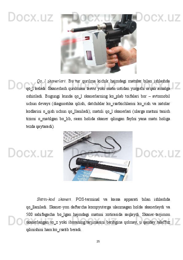  
Qo„l   skanerlari .   Bu   tur   qurilma   kichik   hajmdagi   matnlar   bilan   ishlashda
qo‗l keladi. Skanerlash qurilmani tasvir yoki matn ustidan yurgishi orqali amalga
oshiriladi.   Bugungi   kunda   qo‗l   skanerlarning   ko‗plab   toifalari   bor   –   avtomobil
uchun   devays   (diagnostika   qilish,   datchiklar   ko‗rsatkichlarini   ko‗rish   va   xatolar
kodlarini  o‗qish uchun qo‗llaniladi);  matnli  qo‗l  skanerlari  (ularga matnni  tanish
tizimi   o‗rnatilgan   bo‗lib,   rasm   holida   skaner   qilingan   faylni   yana   matn   holiga
tezda qaytaradi). 
 
Shtrix-kod   skaneri .   POS-terminal   va   kassa   apparati   bilan   ishlashda
qo‗llaniladi.   Skaner-yon   daftarcha   kompyuterga   ulanmagan   holda   skanerlaydi   va
500   sahifagacha   bo‗lgan   hajmdagi   matnni   xotirasida   saqlaydi.   Skaner-tarjimon
skanerlangan so‗z yoki iboraning tarjimasini  beribgina qolmay, u qanday talaffuz
qilinishini ham ko‗rsatib beradi. 
25  
   
  