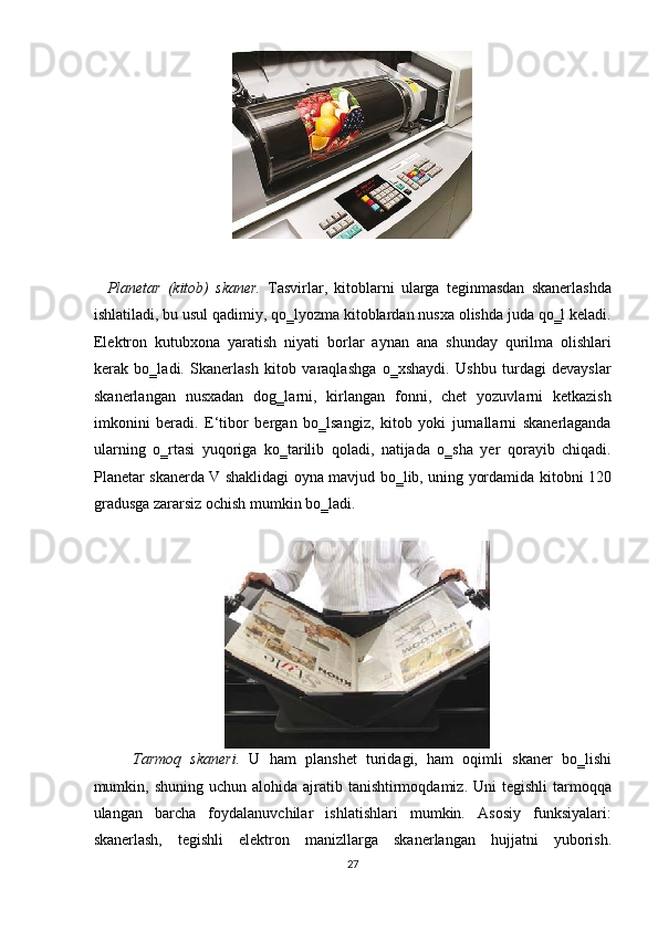  
    Planetar   (kitob)   skaner.   Tasvirlar,   kitoblarni   ularga   teginmasdan   skanerlashda
ishlatiladi, bu usul qadimiy, qo‗lyozma kitoblardan nusxa olishda juda qo‗l keladi.
Elektron   kutubxona   yaratish   niyati   borlar   aynan   ana   shunday   qurilma   olishlari
kerak   bo‗ladi.   Skanerlash   kitob   varaqlashga   o‗xshaydi.   Ushbu   turdagi   devayslar
skanerlangan   nusxadan   dog‗larni,   kirlangan   fonni,   chet   yozuvlarni   ketkazish
imkonini   beradi.   E‘tibor   bergan   bo‗lsangiz,   kitob   yoki   jurnallarni   skanerlaganda
ularning   o‗rtasi   yuqoriga   ko‗tarilib   qoladi,   natijada   o‗sha   yer   qorayib   chiqadi.
Planetar skanerda V shaklidagi oyna mavjud bo‗lib, uning yordamida kitobni 120
gradusga zararsiz ochish mumkin bo‗ladi. 
 
Tarmoq   skaneri.   U   ham   planshet   turidagi,   ham   oqimli   skaner   bo‗lishi
mumkin, shuning  uchun  alohida ajratib tanishtirmoqdamiz.  Uni  tegishli  tarmoqqa
ulangan   barcha   foydalanuvchilar   ishlatishlari   mumkin.   Asosiy   funksiyalari:
skanerlash,   tegishli   elektron   manizllarga   skanerlangan   hujjatni   yuborish.
27  
  