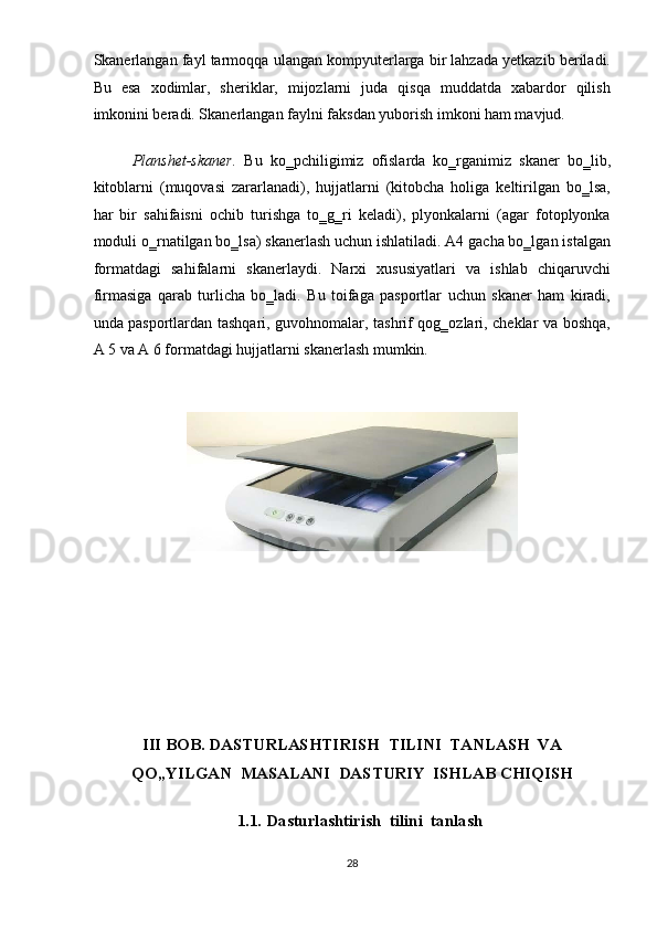 Skanerlangan fayl tarmoqqa ulangan kompyuterlarga bir lahzada yetkazib beriladi.
Bu   esa   xodimlar,   sheriklar,   mijozlarni   juda   qisqa   muddatda   xabardor   qilish
imkonini beradi. Skanerlangan faylni faksdan yuborish imkoni ham mavjud. 
Planshet-skaner.   Bu   ko‗pchiligimiz   ofislarda   ko‗rganimiz   skaner   bo‗lib,
kitoblarni   (muqovasi   zararlanadi),   hujjatlarni   (kitobcha   holiga   keltirilgan   bo‗lsa,
har   bir   sahifaisni   ochib   turishga   to‗g‗ri   keladi),   plyonkalarni   (agar   fotoplyonka
moduli o‗rnatilgan bo‗lsa) skanerlash uchun ishlatiladi. A4 gacha bo‗lgan istalgan
formatdagi   sahifalarni   skanerlaydi.   Narxi   xususiyatlari   va   ishlab   chiqaruvchi
firmasiga   qarab   turlicha   bo‗ladi.   Bu   toifaga   pasportlar   uchun   skaner   ham   kiradi,
unda pasportlardan tashqari, guvohnomalar, tashrif qog‗ozlari, cheklar va boshqa,
A 5 va A 6 formatdagi hujjatlarni skanerlash mumkin. 
 
 
 
 
 
 
 
 
 
III BOB. DASTURLASHTIRISH  TILINI  TANLASH  VA  
QO„YILGAN  MASALANI  DASTURIY  ISHLAB CHIQISH 
 
1.1.   Dasturlashtirish  tilini  tanlash 
 
28  
  