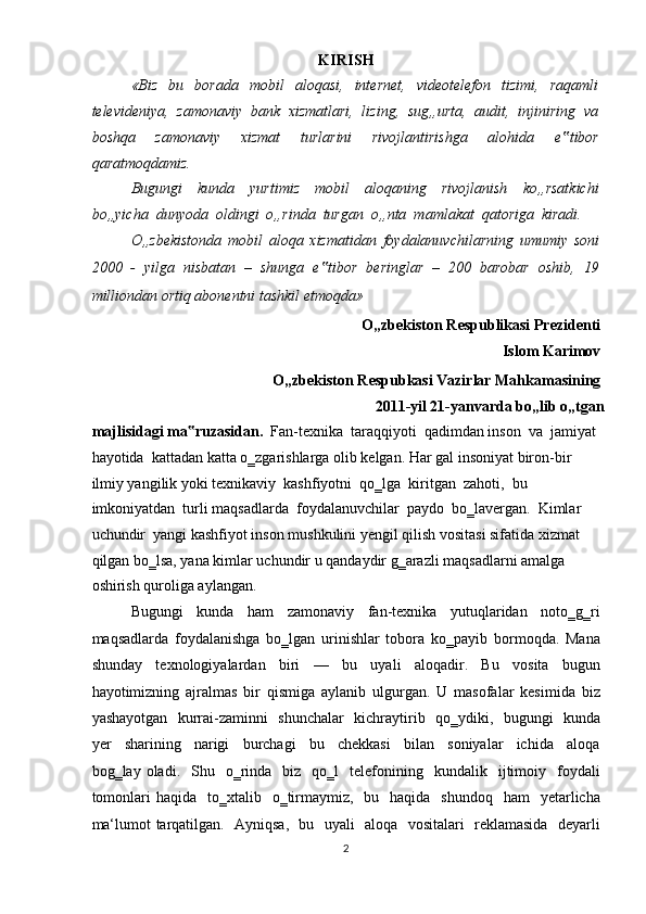 KIRISH 
«Biz     bu    borada     mobil     aloqasi,     internet,     videotelefon     tizimi,     raqamli
televideniya,  zamonaviy  bank  xizmatlari,  lizing,  sug„urta,  audit,  injiniring  va
boshqa     zamonaviy     xizmat     turlarini     rivojlantirishga     alohida     e tibor‟
qaratmoqdamiz.  
Bugungi     kunda     yurtimiz     mobil     aloqaning     rivojlanish     ko„rsatkichi
bo„yicha  dunyoda  oldingi  o„rinda  turgan  o„nta  mamlakat  qatoriga  kiradi.  
O„zbekistonda   mobil   aloqa   xizmatidan   foydalanuvchilarning   umumiy   soni
2000   -   yilga   nisbatan   –   shunga   e tibor   beringlar   –   200   barobar   oshib,   19	
‟
milliondan ortiq abonentni tashkil etmoqda»  
O„zb е kiston R е spublikasi Pr е zid е nti   
Islom Karimov   
O„zb е kiston R е spubkasi Vazirlar Mahkamasining   
2011-yil 21-yanvarda bo„lib o„tgan
majlisidagi ma ruzasidan.  	
‟ Fan-texnika  taraqqiyoti  qadimdan inson  va  jamiyat  
hayotida  kattadan katta o‗zgarishlarga olib kelgan. Har gal insoniyat biron-bir 
ilmiy yangilik yoki texnikaviy  kashfiyotni  qo‗lga  kiritgan  zahoti,  bu  
imkoniyatdan  turli maqsadlarda  foydalanuvchilar  paydo  bo‗lavergan.  Kimlar  
uchundir  yangi kashfiyot inson mushkulini yengil qilish vositasi sifatida xizmat 
qilgan bo‗lsa, yana kimlar uchundir u qandaydir g‗arazli maqsadlarni amalga 
oshirish quroliga aylangan.  
Bugungi     kunda     ham     zamonaviy     fan-texnika     yutuqlaridan     noto‗g‗ri
maqsadlarda   foydalanishga   bo‗lgan   urinishlar   tobora   ko‗payib   bormoqda.   Mana
shunday     texnologiyalardan     biri     —     bu     uyali     aloqadir.     Bu     vosita     bugun
hayotimizning   ajralmas   bir   qismiga   aylanib   ulgurgan.   U   masofalar   kesimida   biz
yashayotgan   kurrai-zaminni   shunchalar   kichraytirib   qo‗ydiki,   bugungi   kunda
yer     sharining     narigi     burchagi     bu     chekkasi     bilan     soniyalar     ichida     aloqa
bog‗lay  oladi.    Shu    o‗rinda    biz    qo‗l    telefonining    kundalik    ijtimoiy    foydali
tomonlari   haqida    to‗xtalib    o‗tirmaymiz,   bu   haqida     shundoq   ham    yetarlicha
ma‘lumot tarqatilgan.   Ayniqsa,   bu   uyali   aloqa   vositalari   reklamasida   deyarli
2  
  