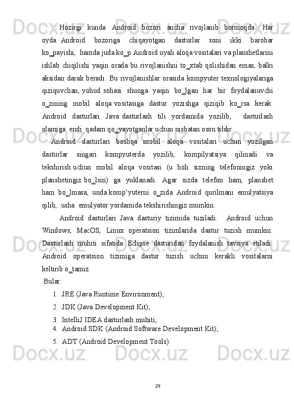 Hozirgi     kunda     Android     bozori     ancha     rivojlanib     bormoqda.     Har
oyda   Android     bozoriga     chiqayotgan     dasturlar     soni     ikki     barobar
ko‗payishi,  hamda juda ko‗p Android uyali aloqa vositalari va planshetlarini
ishlab   chiqilishi  yaqin  orada   bu  rivojlanishni   to‗xtab  qolishidan   emas,   balki
aksidan   darak   beradi.   Bu   rivojlanishlar   orasida   kompyuter   texnologiyalariga
qiziquvchan, yohud sohasi   shunga   yaqin   bo‗lgan   har   bir   foydalanuvchi
o‗zining     mobil     aloqa  vositasiga     dastur    yozishga     qiziqib    ko‗rsa     kerak.
Android     dasturlari     Java   dasturlash     tili     yordamida     yozilib,         dasturlash
olamiga  endi  qadam qo‗yayotganlar uchun nisbatan oson tildir.   
      Android     dasturlari     boshqa     mobil     aloqa     vositalari     uchun     yozilgan
dasturlar     singari     kompyuterda     yozilib,     kompilyatsiya     qilinadi     va
tekshirish uchun   mobil   aloqa   vositasi   (u   hoh   sizning   telefoningiz   yoki
planshetingiz  bo‗lsin)     ga    yuklanadi.    Agar    sizda    telefon     ham,    planshet
ham  bo‗lmasa,  unda komp‘yuterni  o‗zida  Android  qurilmani  emulyatsiya
qilib,  usha  emulyator yordamida tekshirishingiz mumkin.  
Android  dasturlari  Java  dasturiy  tizimida  tuziladi.    Android  uchun
Windows,   MacOS,   Linux   operatsion   tizimlarida   dastur   tuzish   mumkin.
Dasturlash  muhiti  sifatida  Eclipse  dasturidan  foydalanish  tavsiya  etiladi.
Android     operatsion     tizimiga     dastur     tuzish     uchun     kerakli     vositalarni
keltirib o‗tamiz.  
  Bular:   
1. JRE (Java Runtime Environment);  
2. JDK (Java Development Kit);  
3. IntelliJ IDEA dasturlash muhiti;  
4. Android SDK (Android Software Development Kit);  
5. ADT (Android Development Tools).  
29  
  