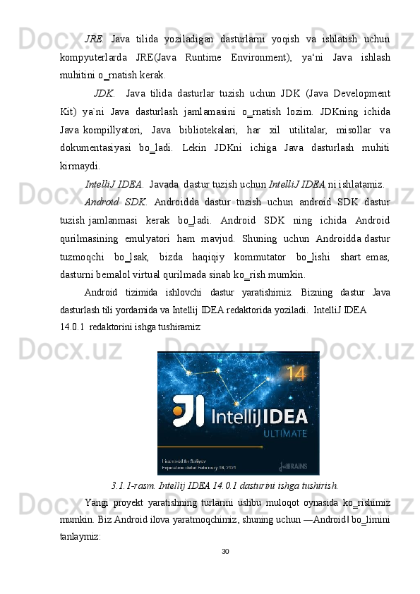 JRE.    Java  tilida  yoziladigan  dasturlarni  yoqish  va  ishlatish  uchun
kompyuterlarda     JRE(Java     Runtime     Environment),     ya‘ni     Java     ishlash
muhitini o‗rnatish kerak.  
JDK .    Java  tilida  dasturlar  tuzish  uchun  JDK  (Java  Development 
Kit)  ya`ni  Java  dasturlash  jamlamasini  o‗rnatish  lozim.  JDKning  ichida
Java   kompillyatori,     Java     bibliotekalari,     har     xil     utilitalar,     misollar     va
dokumentasiyasi     bo‗ladi.     Lekin     JDKni     ichiga     Java     dasturlash     muhiti
kirmaydi.   
IntelliJ IDEA .  Javada  dastur tuzish uchun  IntelliJ IDEA  ni ishlatamiz.   
Android  SDK .  Androidda  dastur  tuzish  uchun  android  SDK  dastur
tuzish   jamlanmasi     kerak     bo‗ladi.     Android     SDK     ning     ichida     Android
qurilmasining  emulyatori  ham  mavjud.  Shuning  uchun  Androidda dastur
tuzmoqchi     bo‗lsak,     bizda     haqiqiy     kommutator     bo‗lishi     shart   emas,
dasturni bemalol virtual qurilmada sinab ko‗rish mumkin. 
Android   tizimida   ishlovchi   dastur   yaratishimiz.   Bizning   dastur   Java
dasturlash tili yordamida va Intellij IDEA redaktorida yoziladi.  IntelliJ IDEA 
14.0.1  redaktorini ishga tushiramiz: 
 
 
3.1.1-rasm. Intellij IDEA 14.0.1 dasturini ishga tushirish. 
Yangi   proyekt   yaratishning   turlarini   ushbu   muloqot   oynasida   ko‗rishimiz
mumkin. Biz Android ilova yaratmoqchimiz, shuning uchun ―Android  bo‗limini‖
tanlaymiz:  
30  
  