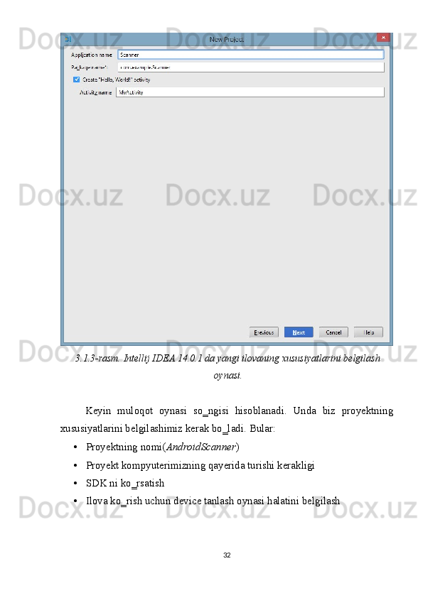 
3.1.3-rasm. Intellij IDEA 14.0.1 da yangi ilovaning xususiyatlarini belgilash
oynasi. 
 
Keyin   muloqot   oynasi   so‗ngisi   hisoblanadi.   Unda   biz   proyektning
xususiyatlarini belgilashimiz kerak bo‗ladi.  Bular: 
• Proyektning nomi( AndroidScanner ) 
• Proyekt kompyuterimizning qayerida turishi kerakligi  
• SDK ni ko‗rsatish 
• Ilova ko‗rish uchun device tanlash oynasi halatini belgilash 
 
32  
  