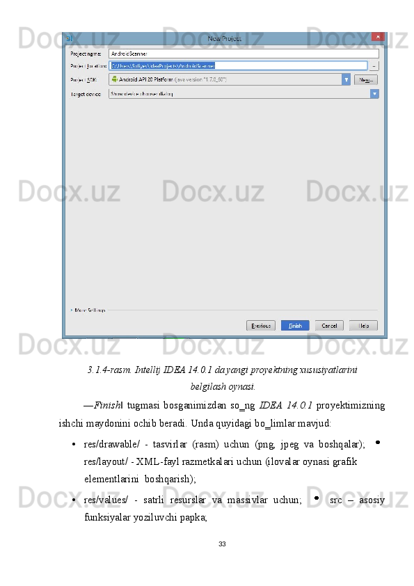  
 
3.1.4-rasm. Intellij IDEA 14.0.1 da yangi proyektning xususiyatlarini
belgilash oynasi. 
― Finish  tugmasi bosganimizdan so‗ng  ‖ IDEA 14.0.1   proyektimizning
ishchi maydonini ochib beradi.  Unda quyidagi bo‗limlar mavjud: 
• res/drawable/   -   tasvirlar   (rasm)   uchun   (png,   jpeg   va   boshqalar);    
res/layout/ - XML-fayl razmetkalari uchun (ilovalar oynasi grafik 
elementlarini  boshqarish);  
• res/values/   -   satrli   resurslar   va   massivlar   uchun;       src   –   asosiy
funksiyalar yoziluvchi papka; 
33  
  