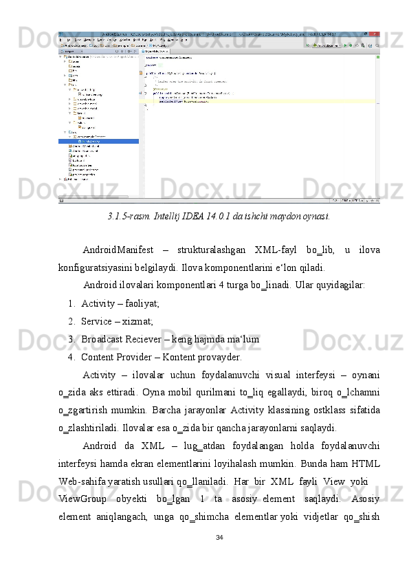 
3.1.5-rasm. Intellij IDEA 14.0.1 da ishchi maydon oynasi. 
 
AndroidManifest   –   strukturalashgan   XML-fayl   bo‗lib,   u   ilova
konfiguratsiyasini belgilaydi. Ilova komponentlarini e‘lon qiladi. 
Android ilovalari komponentlari 4 turga bo‗linadi.  Ular quyidagilar:  
1. Activity – faoliyat;  
2. Service – xizmat;  
3. Broadcast Reciever – keng hajmda ma‘lum 
4. Content Provider – Kontent provayder. 
Activity   –   ilovalar   uchun   foydalanuvchi   visual   interfeysi   –   oynani
o‗zida   aks   ettiradi.   Oyna   mobil   qurilmani   to‗liq   egallaydi,   biroq   o‗lchamni
o‗zgartirish   mumkin.   Barcha   jarayonlar   Activity   klassining   ostklass   sifatida
o‗zlashtiriladi. Ilovalar esa o‗zida bir qancha jarayonlarni saqlaydi.  
Android   da   XML   –   lug‗atdan   foydalangan   holda   foydalanuvchi
interfeysi hamda ekran elementlarini loyihalash mumkin.   Bunda ham HTML
Web-sahifa yaratish usullari qo‗llaniladi.  Har  bir  XML  fayli  View  yoki  
ViewGroup     obyekti     bo‗lgan     1     ta     asosiy   element     saqlaydi.     Asosiy
element  aniqlangach,  unga  qo‗shimcha  elementlar yoki  vidjetlar  qo‗shish
34  
  
