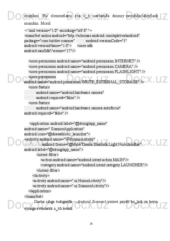 mumkin.    Bu    elementlarni   esa    o‗z    navbatida    doimiy  ravishda tahrirlash
mumkin. Misol:  
<? xml version="1.0" encoding="utf-8" ?> 
<manifest xmlns:android="http://schemas.android.com/apk/res/android"
package="com.tuitdev.scanner"             android:versionCode="1"             
android:versionName="1.0">       <uses-sdk 
android:minSdkVersion="17"/>  
 
     <uses-permission android:name="android.permission.INTERNET" />  
     <uses-permission android:name="android.permission.CAMERA" />  
     <uses-permission android:name="android.permission.FLASHLIGHT" />  
     <uses-permission  
android:name="android.permission.WRITE_EXTERNAL_STORAGE" />  
     <uses-feature  
            android:name="android.hardware.camera"  
            android:required="false" />  
     <uses-feature  
            android:name="android.hardware.camera.autofocus"               
android:required="false" />  
 
        <application android:label="@string/app_name"
android:name=".ScannerApplication"
android:icon="@drawable/ic_launcher">
<activity android:name="WelcomeActivity"  
                  android:theme="@style/Theme.Sherlock.Light.NoActionBar"                   
android:label="@string/app_name">  
             <intent-filter>  
                 <action android:name="android.intent.action.MAIN"/>  
                 <category android:name="android.intent.category.LAUNCHER"/>  
             </intent-filter>  
         </activity>  
         <activity android:name=".ui.HomeActivity"/>  
         <activity android:name=".ui.ScannerActivity"/>  
     </application>  
</manifest>  
Dastur ishga tushganda ― Android Scanner  yozuvi paydo bo‗ladi va keyin‖
oynaga avtomatik o‗tib ketadi. 
35  
  
