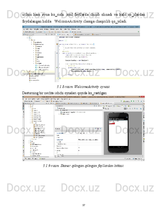 uchun   ham   oyna   ko‗rishi   .xml   fayllarda   chizib   olinadi   va   kalit   so‗zlardan
foydalangan holda   WelcomeActivity classga chaqirilib qo‗yiladi.  
 
3.1.8-rasm. WelcomeActivity oynasi. 
Dasturning bir nechta ishchi oynalari quyida ko‗rsatilgan: 
 
3.1.9-rasm. Skaner qilingan qilingan fayllardan bittasi. 
 
37  
  