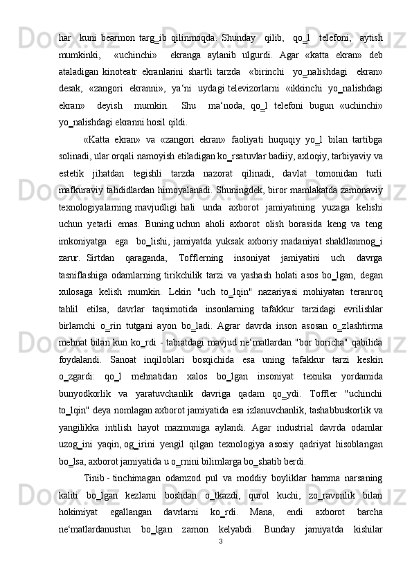 har     kuni   bearmon   targ‗ib   qilinmoqda.   Shunday     qilib,     qo‗l     telefoni,     aytish
mumkinki,     «uchinchi»     ekranga   aylanib   ulgurdi.   Agar   «katta   ekran»   deb
ataladigan   kinoteatr   ekranlarini   shartli   tarzda     «birinchi     yo‗nalishdagi     ekran»
desak,   «zangori   ekranni»,   ya‘ni   uydagi televizorlarni   «ikkinchi   yo‗nalishdagi
ekran»     deyish     mumkin.     Shu     ma‘noda,   qo‗l   telefoni   bugun   «uchinchi»
yo‗nalishdagi ekranni hosil qildi.   
«Katta  ekran»  va  «zangori  ekran»  faoliyati  huquqiy  yo‗l  bilan  tartibga
solinadi, ular orqali namoyish etiladigan ko‗rsatuvlar badiiy, axloqiy, tarbiyaviy va
estetik     jihatdan     tegishli     tarzda     nazorat     qilinadi,     davlat     tomonidan     turli
mafkuraviy tahdidlardan himoyalanadi. Shuningdek, biror mamlakatda zamonaviy
texnologiyalarning   mavjudligi   hali     unda     axborot     jamiyatining     yuzaga     kelishi
uchun  yetarli  emas.  Buning uchun  aholi  axborot  olish  borasida  keng  va  teng
imkoniyatga     ega     bo‗lishi,   jamiyatda   yuksak   axboriy   madaniyat   shakllanmog‗i
zarur.   Sirtdan     qaraganda,     Tofflerning     insoniyat     jamiyatini     uch     davrga
tasniflashiga   odamlarning   tirikchilik   tarzi   va   yashash   holati   asos   bo‗lgan,   degan
xulosaga   kelish   mumkin.   Lekin   "uch   to‗lqin"   nazariyasi   mohiyatan   teranroq
tahlil     etilsa,     davrlar     taqsimotida     insonlarning     tafakkur     tarzidagi     evrilishlar
birlamchi  o‗rin  tutgani  ayon  bo‗ladi.  Agrar  davrda  inson  asosan  o‗zlashtirma
mehnat  bilan kun ko‗rdi  -  tabiatdagi  mavjud ne‘matlardan "bor  boricha"  qabilida
foydalandi.     Sanoat     inqiloblari     bosqichida     esa     uning     tafakkur     tarzi     keskin
o‗zgardi:     qo‗l     mehnatidan     xalos     bo‗lgan     insoniyat     texnika     yordamida
bunyodkorlik     va     yaratuvchanlik     davriga     qadam     qo‗ydi.     Toffler     "uchinchi
to‗lqin" deya nomlagan axborot jamiyatida esa izlanuvchanlik, tashabbuskorlik va
yangilikka   intilish   hayot   mazmuniga   aylandi.   Agar   industrial   davrda   odamlar
uzog‗ini  yaqin, og‗irini  yengil  qilgan  texnologiya  asosiy  qadriyat  hisoblangan
bo‗lsa, axborot jamiyatida u o‗rnini bilimlarga bo‗shatib berdi.  
Tinib - tinchimagan  odamzod  pul  va  moddiy  boyliklar  hamma  narsaning
kaliti     bo‗lgan     kezlarni     boshdan     o‗tkazdi,     qurol     kuchi,     zo‗ravonlik     bilan
hokimiyat   egallangan   davrlarni   ko‗rdi.   Mana,   endi   axborot   barcha
ne‘matlardanustun     bo‗lgan     zamon     kelyabdi.     Bunday     jamiyatda     kishilar
3  
  