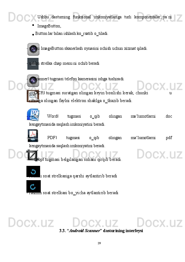 Ushbu   dasturning   funksional   imkoniyatlariga   turli   komponentalar, ya`ni
  ImageButton, 
  Button lar bilan ishlash ko‗rsatib o‗tiladi.   
                 
- ushbu ImageButton skanerlash oynasini ochish uchun xizmat qiladi. 
                 
- ushbu strelka chap menu ni ochib beradi 
         
- ―Scanner  tugmasi telefon kamerasini ishga tushiradi.   ‖
 
- ―OCR  tugmasi suratgan olingan keyin bosilishi kerak, chunki                 u	
‖
rasmga olingan faylni elektron shaklga o‗tkazib beradi. 
                        
- ―To   Word   tugmasi   o‗qib   olingan   ma‘lumotlarni   .doc	
‖
kengaytmasida saqlash imkoniyatini beradi.   
 
- ―To   PDF   tugmasi   o‗qib   olingan   ma‘lumotlarni   .pdf
‖
kengaytmasida saqlash imkoniyatini beradi.   
 
- ― Crop  tugmasi belgilangan sohani qirqib beradi.	
‖  
 
    
- rasmni soat strelkasiga qarshi aytlantirib beradi 
 
      
- rasmni soat strelkasi bo‗yicha aytlantirib beradi 
 
 
 
 
 
 
3.3. “ Android Scanner ” dasturining interfeysi 
 
39  
  