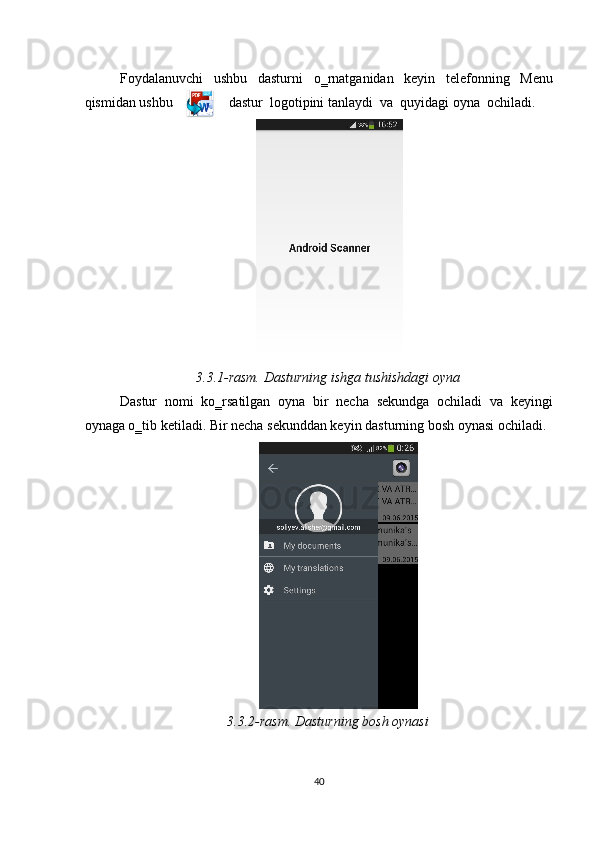  
Foydalanuvchi   ushbu   dasturni   o‗rnatganidan   keyin   telefonning   Menu
qismidan ushbu                dastur  logotipini tanlaydi  va  quyidagi oyna  ochiladi. 
 
3.3.1-rasm. Dasturning ishga tushishdagi oyna 
Dastur   nomi   ko‗rsatilgan   oyna   bir   necha   sekundga   ochiladi   va   keyingi
oynaga o‗tib ketiladi. Bir necha sekunddan keyin dasturning bosh oynasi ochiladi. 
 
3.3.2-rasm. Dasturning bosh oynasi 
40  
  