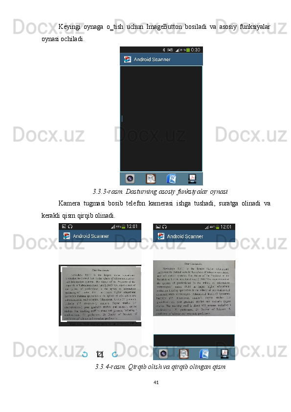 Keyingi   oynaga   o‗tish   uchun   ImageButton   bosiladi   va   asosiy   funksiyalar
oynasi ochiladi.  
 
3.3.3-rasm. Dasturning asosiy funksiyalar oynasi 
Kamera   tugmasi   bosib   telefon   kamerasi   ishga   tushadi,   suratga   olinadi   va
kerakli qism qirqib olinadi. 
         
3.3.4-rasm. Qirqib olish va qirqib olingan qism 
41  
  