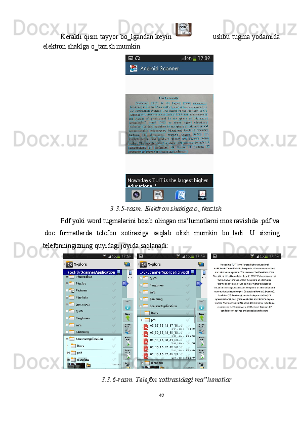 Kerakli qism tayyor bo‗lgandan keyin  
                            ushbu tugma yodamida
elektron shaklga o‗tazish mumkin.  
     
3.3.5-rasm. Elektron shaklga o„tkazish 
Pdf yoki word tugmalarini bosib olingan ma‘lumotlarni mos ravishda .pdf va
.doc   formatlarda   telefon   xotirasiga   saqlab   olish   mumkin   bo‗ladi.   U   sizning
telefonningizning quyidagi joyida saqlanadi:  
3.3.6-rasm. Telefon xotirasidagi ma lumotlar ‟
42  
        
