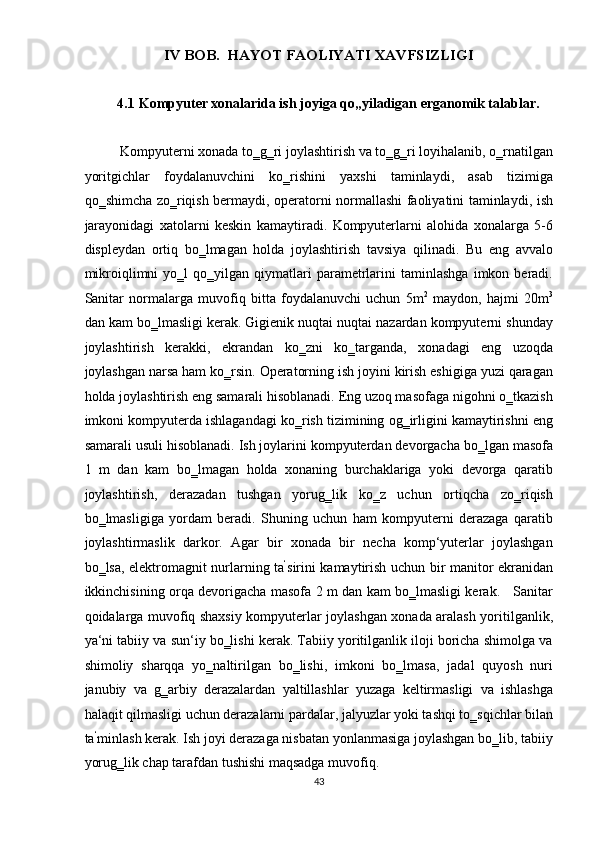 IV BOB.  HAYOT FAOLIYATI XAVFSIZLIGI 
 
4.1   Kompyuter xonalarida ish joyiga qo„yiladigan erganomik talablar. 
 
Kompyuterni xonada to‗g‗ri joylashtirish va to‗g‗ri loyihalanib, o‗rnatilgan
yoritgichlar   foydalanuvchini   ko‗rishini   yaxshi   taminlaydi,   asab   tizimiga
qo‗shimcha zo‗riqish bermaydi, operatorni normallashi faoliyatini taminlaydi, ish
jarayonidagi   xatolarni   keskin   kamaytiradi.   Kompyuterlarni   alohida   xonalarga   5-6
displeydan   ortiq   bo‗lmagan   holda   joylashtirish   tavsiya   qilinadi.   Bu   eng   avvalo
mikroiqlimni   yo‗l   qo‗yilgan  qiymatlari   parametrlarini   taminlashga   imkon  beradi.
Sanitar   normalarga   muvofiq   bitta   foydalanuvchi   uchun   5m 2
  maydon,   hajmi   20m 3
dan kam bo‗lmasligi kerak. Gigienik nuqtai nuqtai nazardan kompyuterni shunday
joylashtirish   kerakki,   ekrandan   ko‗zni   ko‗targanda,   xonadagi   eng   uzoqda
joylashgan narsa ham ko‗rsin. Operatorning ish joyini kirish eshigiga yuzi qaragan
holda joylashtirish eng samarali hisoblanadi. Eng uzoq masofaga nigohni o‗tkazish
imkoni kompyuterda ishlagandagi ko‗rish tizimining og‗irligini kamaytirishni eng
samarali usuli hisoblanadi. Ish joylarini kompyuterdan devorgacha bo‗lgan masofa
1   m   dan   kam   bo‗lmagan   holda   xonaning   burchaklariga   yoki   devorga   qaratib
joylashtirish,   derazadan   tushgan   yorug‗lik   ko‗z   uchun   ortiqcha   zo‗riqish
bo‗lmasligiga   yordam   beradi.   Shuning   uchun   ham   kompyuterni   derazaga   qaratib
joylashtirmaslik   darkor.   Agar   bir   xonada   bir   necha   komp‘yuterlar   joylashgan
bo‗lsa, elektromagnit nurlarning ta ‘
sirini kamaytirish uchun bir manitor ekranidan
ikkinchisining orqa devorigacha masofa 2 m dan kam bo‗lmasligi kerak.     Sanitar
qoidalarga muvofiq shaxsiy kompyuterlar joylashgan xonada aralash yoritilganlik,
ya‘ni tabiiy va sun‘iy bo‗lishi kerak. Tabiiy yoritilganlik iloji boricha shimolga va
shimoliy   sharqqa   yo‗naltirilgan   bo‗lishi,   imkoni   bo‗lmasa,   jadal   quyosh   nuri
janubiy   va   g‗arbiy   derazalardan   yaltillashlar   yuzaga   keltirmasligi   va   ishlashga
halaqit qilmasligi uchun derazalarni pardalar, jalyuzlar yoki tashqi to‗sqichlar bilan
ta ‘
minlash kerak. Ish joyi derazaga nisbatan yonlanmasiga joylashgan bo‗lib, tabiiy
yorug‗lik chap tarafdan tushishi maqsadga muvofiq. 
43  
  