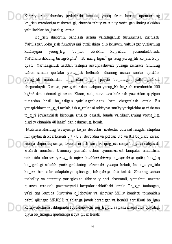 Kompyuterlar   shunday   joylashishi   kerakki,   yoniq   ekran   boshqa   operatorning
ko‗rish maydoniga tushmasligi, ekranda tabiiy va sun ‘
iy yoritilganlikning aksidan
yaltillashlar bo‗lmasligi kerak. 
Ko‗rish   sharoitini   baholash   uchun   yaltillaganlik   tushunchasi   kiritiladi.
Yaltillaganlik-ko‗rish funksiyasini buzilishiga olib keluvchi yaltillagan yuzlarning
kuchaygan   yorug‗ligi   bo‗lib,   ob ‘
ektni   ko‗rishni   yomonlashtiradi.
Yaltillamaslikning   birligi-kg/m 2
  .   30   ming   kg/m 2
  ga   teng   yorug‗lik   ko‗zni   ko‗r
qiladi.   Yaltillaganlik   haddan   tashqari   asabiylashuvini   yuzaga   keltiradi.   Shuning
uchun   sanitar   qoidalar   yorug‗lik   keltiradi.   Shuning   uchun   sanitar   qoidalar
yorug‗lik   manbaidan   to‗g‗ridan-to‗g‗ri   paydo   bo‗ladigan   yaltillaganlikni
chegaralaydi.   Deraza,   yoritgichlardan   tushgan   yorug‗lik   ko‗rish   maydonida   200
kg/m 2
  dan   oshmasligi   kerak.   Ekran,   stol,   klaviatura   kabi   ish   yuzasidan   qaytgan
nurlardan   hosil   bo‗ladigan   yaltillaganliklarni   ham   chegaralash   kerak.   Bu
yoritgichlarni to‗g‗ri tanlab, ish o‗rinlarini tabiiy va sun‘iy yoritgichlarga nisbatan
to‗g‗ri   joylashtirish   hisobiga   amalga   oshadi,   bunda   yaltillashlarning   yorug‗ligi
displey ekranida 40 kg/m 2
 dan oshmasligi kerak.  
  Mutahassislarning   tavsiyasiga   ko‗ra   devorlar,   mebellar   och   sut   rangda,   shipdan
nur qaytarish koefficienti 0.7 - 0.8, devordan va poldan 0.6 va 0.3 bo‗lishi kerak.
Bunga shipni  oq ranga, devorlarni och sariq va qizg‗ish ranga bo‗yash natijasida
erishish   mumkin.   Umumiy   yoritish   uchun   lyuminescent   lampalar   ishlatilishi
natijasida   ulardan   yorug‗lik   oqimi   kuchlanishining   o‗zgarishiga   qattiq   bog‗liq
bo‗lganligi   sababli   yoritilganlikning   tebranishi   yuzaga   keladi,   bu   o‗z   yo‗lida
ko‗zni   har   safar   adaptatsiya   qilishiga,   toliqishiga   olib   keladi.   Shuning   uchun
mahalliy   va   umumiy   yoritgichlar   sifatida   yuqori   chastotali,   yonishini   nazorat
qiluvchi   uskunali   gazorazryadli   lampalar   ishlatilishi   kerak.   To‗g‗ri   tanlangan,
ya ‘
ni   eng   kamida   Shvetsiya   o‗lchovlar   va   sinovlar   Milliy   komiteti   tomonidan
qabul  qilingan  MRK(II)   talablariga  javob  beradigan  va  kerakli  sertifikati  bo‗lgan
kompyuterlarda ishlaganda foydalanuvchi sog‗lig‗ini saqlash maqsadida quyidagi
qiyin bo‗lmagan qoidalarga rioya qilish kerak: 
44  
  