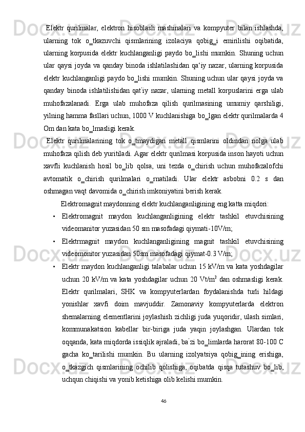   Elektr   qurilmalar,   elektron   hisoblash   mashinalari   va   kompyuter   bilan   ishlashda,
ularning   tok   o‗tkazuvchi   qismlarining   izolaciya   qobig‗i   emirilishi   oqibatida,
ularning   korpusida   elektr   kuchlanganligi   paydo   bo‗lishi   mumkin.   Shuning   uchun
ular  qaysi  joyda va qanday binoda ishlatilashidan qa‘iy nazar, ularning korpusida
elektr kuchlanganligi paydo bo‗lishi mumkin. Shuning uchun ular qaysi  joyda va
qanday   binoda   ishlatilishidan   qat ‘
iy   nazar,   ularning   metall   korpuslarini   erga   ulab
muhofazalanadi.   Еrga   ulab   muhofaza   qilish   qurilmasining   umumiy   qarshiligi,
yilning hamma fasllari uchun, 1000 V kuchlanishiga bo‗lgan elektr qurilmalarda 4
Om dan kata bo‗lmasligi kerak.  
  Elektr   qurilmalarining   tok   o‗tmaydigan   metall   qismlarini   oldindan   nolga   ulab
muhofaza qilish deb yuritiladi. Agar elektr qurilmasi korpusida inson hayoti uchun
xavfli   kuchlanish   hosil   bo‗lib   qolsa,   uni   tezda   o‗chirish   uchun   muhofazalofchi
avtomatik   o‗chirish   qurilmalari   o‗rnatiladi.   Ular   elektr   asbobni   0.2   s   dan
oshmagan vaqt davomida o‗chirish imkoniyatini berish kerak. 
  Elektromagnit maydonning elektr kuchlanganligining eng katta miqdori: 
• Elektromagnit   maydon   kuchlanganligining   elektr   tashkil   etuvchisining
videomanitor yuzasidan 50 sm masofadagi qiymati-10V/m;  
• Elektrmagnit   maydon   kuchlanganligining   magnit   tashkil   etuvchisining
videomonitor yuzasidan 50sm masofadagi qiymat-0.3 V/m; 
• Elektr maydon kuchlanganligi talabalar uchun 15 kV/m va kata yoshdagilar
uchun 20 kV/m  va kata yoshdagilar  uchun 20 Vt/m 2
  dan oshmasligi  kerak.
Elektr   qurilmalari,   SHK   va   kompyuterlardan   foydalanishda   turli   hildagi
yonishlar   xavfi   doim   mavjuddir.   Zamonaviy   kompyuterlarda   elektron
shemalarning elementlarini joylashish zichligi juda yuqoridir, ulash simlari,
kommunakatsion   kabellar   bir-biriga   juda   yaqin   joylashgan.   Ulardan   tok
oqqanda, kata miqdorda issiqlik ajraladi, ba ‘
zi bo‗limlarda harorat 80-100 C
gacha   ko‗tarilishi   mumkin.   Bu   ularning   izolyatsiya   qobig‗ining   erishiga,
o‗tkazgich   qismlarining   ochilib   qolishiga,   oqibatda   qisqa   tutashuv   bo‗lib,
uchqun chiqishi va yonib ketishiga olib kelishi mumkin. 
46  
  