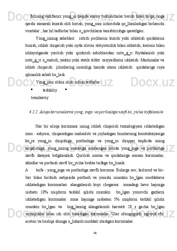        Bizning vazifamiz yong‗in haqida asosiy tushunchalar berish bilan birga, unga
qarshi samarali kurash olib borish, yong‗inni uchirishda qo‗llaniladigan birlamchi
vositalar , har hil tadbirlar bilan o‗quvchilarni tanishtirishga qaratilgan . 
Yong‗inning   sabablari:     isitish   pechlarini   kurish   yoki   ishlatish   qoidalarini
buzish, ishlab chiqarish yoki uyda olovni ehtiyotsizlik bilan ishlatish, kerosin bilan
ishlayotganda   yoritish   yoki   qizdirish   asboblaridan   noto‗g‗ri   foydalanish   yoki
noto‗g‗ri o‗rnatish, yashin yoki statik elektr  razryadlarini ishlatish. Mashinalar va
ishlab   chiqarish     jihozlaring   nosozligi   hamda   ularni   ishlatish     qoidalariga   roya
qilmaslik sabab bo‗ladi. 
Yong‗inni oldini olish uchun tadbirlar: 
  tashkiliy  
texnikaviy 
 
4.2.2.   Aloqa korxonalarini yong„inga  va portlashga xavfi bo„yicha toifalanishi 
 
Har   bir   aloqa   korxonasi   uning   ishlab   chiqarish   texnalogiyasi   ishlatadigan
xom - ashyosi,  chiqaradigan mahsuloti  va joylashgan binolarning konstuksiyasiga
ko‗ra   yong‗in   chiqishiga,   portlashiga   va   yong‗in   chiqqan   taqdirda   uning
tarqalishiga,   yong‗inning   asoratiga   asoslangan   holida   yong‗inga   va   portlashga
xavfli   darajasi   belgilaniladi.   Qurilish   norma   va   qoidalariga   asosan   korxonalar,
skladlar va portlash xavfi bo‗yicha beshta toifaga bo‗linadi. 
A toifa - yong‗inga va portlashga xavfli korxona. Bularga suv, kislorod va bir-
biri   bilan   birikish   natijasida   portlash   va   yonishi   mumkin   bo‗lgan   moddalarni
ishlatadigan   korxonalari:   alangalanish   kuyi   chegarasi     xonadagi   havo   hajmiga
nisbatn   10%   miqdorni   tashkil   qilishi   mumkin     bo‗lgan   yonuvchi   gazlarni
ishlatadigan   korxonalar:   xona   hajmiga   nisbatan   5%   miqdorni   tashkil   qilishi
mumkin   bo‗lgan   va     bug‗laning   alangalanish   harorati   28   s   gacha   bo‗lgan
suyuqliklar   bilan   ish   olib   boradigan   korxonalar.   Ular   oltingugurtli   uglerod.efir.
aceton va boshqa shunga o‗hshash moddalr oladigan korxonalar. 
48  
  