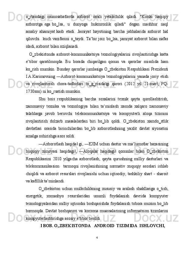 o‗rtasidagi   munosabatlarda   axborot   omili   yetakchilik   qiladi.   "Kimki   haqiqiy
axborotga   ega   bo‗lsa,     u     dunyoga     hukmronlik     qiladi"     degan     mashhur     naql
amaliy  ahamiyat kasb  etadi.  Jamiyat  hayotining  barcha  jabhalarida  axborot  hal
qiluvchi     kuch   vazifasini   o‗taydi.   Ta‘bir   joiz   bo‗lsa,   jamiyat   axborot   bilan   nafas
oladi, axborot bilan oziqlanadi.  
    O‗zb е kistonda   axborot-kommunikatsiya   t е xnologiyalarini   rivojlantirishga   katta
e‘tibor   qaratilmoqda.   Bu   borada   chiqarilgan   qonun   va   qarorlar   misolida   ham
ko‗rish mumkin. Bunday qarorlar jumlasiga O‗zb е kiston R е spublikasi  Pr е zid е nti
I.A.Karimovning  ―Axborot-kommunikatsiya   t е xnologiyalarini  yanada   joriy  etish
va   rivojlantirish   chora-tadbirlari   to‗g‗risida gi   qarori   (2012   yil   21-mart,   PQ-‖
1730son) ni ko‗rsatish mumkin.  
Shu   bois   respublikaning   barcha   soxalarini   texnik   qayta   qurollashtirish,
zamonaviy   texnika   va   texnologiya   bilan   ta‘minlash   xamda   xalqaro   zamonaviy
talablarga   javob   beruvchi   telekommunikatsiya   va   kompyuterli   aloqa   tizimini
rivojlantirish   dolzarb   masalalardan   biri   bo‗lib   qoldi.   O‗zbekiston   xamdo‗stlik
davlatlari   orasida   birinchilardan   bo‗lib   axborotlashning   yaxlit   davlat   siyosatini
amalga oshirishga asos soldi.  
―Axborotlash haqida  gi, ―EXM uchun dastur va ma‘lumotlar bazasining	
‖
huquqiy   ximoyasi   haqidagi ,   ―Aloqalar   haqidagi   qonunlar   bilan   O‗zbekiston
‖ ‖
Respublikasini   2010   yilgacha   axborotlash,   qayta   qurushning   milliy   dasturlari   va
telekommunikasion     tarmoqni   rivojlanishining   normativ   xuquqiy   asoslari   ishlab
chiqildi  va axborot  resurslari  rivojlanishi  uchun iqtisodiy,  tashkiliy shart  -  sharoit
va kafillik ta‘minlandi.  
O‗zbekiston   uchun   mulkchilikning   xususiy   va   aralash   shakllariga   o‗tish,
energetik,   xomashyo   resurslaridan   unumli   foydalanish   davrida   kompyuter
texnologiyalaridan milliy iqtisodni boshqarishda foydalanish tobora muxim bo‗lib
bormoqda.   Davlat   boshqaruvi   va   korxona  muassalarining   informatsion   tizimlarini
kompyuterlashtirishga asosiy e‘tibor berildi. 
I BOB. O„ZBEKISTONDA   ANDROID  TIZIMIDA  ISHLOVCHI, 
4  
  